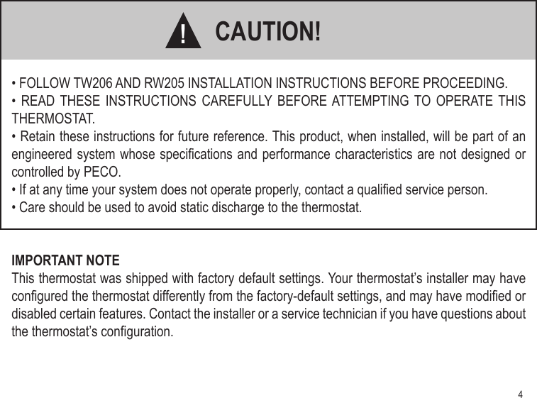 4CAUTION!• FOLLOW TW206 AND RW205 INSTALLATION INSTRUCTIONS BEFORE PROCEEDING.•  READ THESE INSTRUCTIONS CAREFULLY  BEFORE ATTEMPTING  TO OPERATE  THIS THERMOSTAT.• Retain these instructions for future reference. This product, when installed, will be part of an engineered system whose specications and performance characteristics are not designed or controlled by PECO.• If at any time your system does not operate properly, contact a qualied service person.• Care should be used to avoid static discharge to the thermostat.IMPORTANT NOTEThis thermostat was shipped with factory default settings. Your thermostat’s installer may have congured the thermostat differently from the factory-default settings, and may have modied or disabled certain features. Contact the installer or a service technician if you have questions about the thermostat’s conguration.!