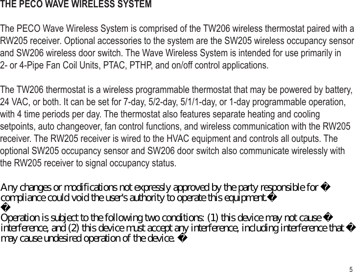 5THE PECO WAVE WIRELESS SYSTEMThe PECO Wave Wireless System is comprised of the TW206 wireless thermostat paired with a RW205 receiver. Optional accessories to the system are the SW205 wireless occupancy sensor and SW206 wireless door switch. The Wave Wireless System is intended for use primarily in 2- or 4-Pipe Fan Coil Units, PTAC, PTHP, and on/off control applications.The TW206 thermostat is a wireless programmable thermostat that may be powered by battery, 24 VAC, or both. It can be set for 7-day, 5/2-day, 5/1/1-day, or 1-day programmable operation, with 4 time periods per day. The thermostat also features separate heating and cooling setpoints, auto changeover, fan control functions, and wireless communication with the RW205 receiver. The RW205 receiver is wired to the HVAC equipment and controls all outputs. The optional SW205 occupancy sensor and SW206 door switch also communicate wirelessly with the RW205 receiver to signal occupancy status. Any changes or modifications not expressly approved by the party responsible for compliance could void the user&apos;s authority to operate this equipment.Operation is subject to the following two conditions: (1) this device may not cause interference, and (2) this device must accept any interference, including interference that may cause undesired operation of the device. 