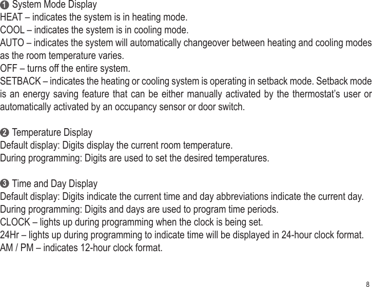 8     System Mode DisplayHEAT – indicates the system is in heating mode.COOL – indicates the system is in cooling mode.AUTO – indicates the system will automatically changeover between heating and cooling modes as the room temperature varies.OFF – turns off the entire system.SETBACK – indicates the heating or cooling system is operating in setback mode. Setback mode is an energy saving feature that can be either manually activated by the thermostat’s user or automatically activated by an occupancy sensor or door switch.     Temperature DisplayDefault display: Digits display the current room temperature.During programming: Digits are used to set the desired temperatures.     Time and Day DisplayDefault display: Digits indicate the current time and day abbreviations indicate the current day.During programming: Digits and days are used to program time periods.CLOCK – lights up during programming when the clock is being set.24Hr – lights up during programming to indicate time will be displayed in 24-hour clock format.AM / PM – indicates 12-hour clock format.123