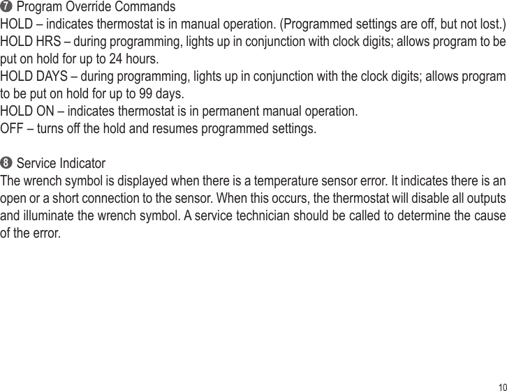 10     Program Override CommandsHOLD – indicates thermostat is in manual operation. (Programmed settings are off, but not lost.)HOLD HRS – during programming, lights up in conjunction with clock digits; allows program to be put on hold for up to 24 hours.HOLD DAYS – during programming, lights up in conjunction with the clock digits; allows program to be put on hold for up to 99 days.HOLD ON – indicates thermostat is in permanent manual operation.OFF – turns off the hold and resumes programmed settings.     Service IndicatorThe wrench symbol is displayed when there is a temperature sensor error. It indicates there is an open or a short connection to the sensor. When this occurs, the thermostat will disable all outputs and illuminate the wrench symbol. A service technician should be called to determine the cause of the error. 78