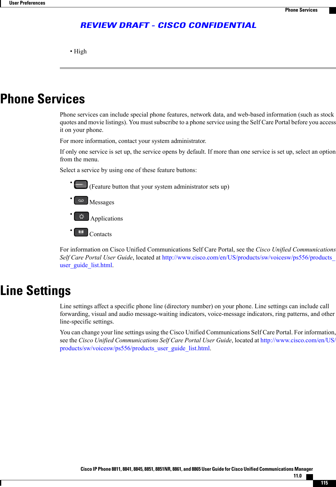 •HighPhone ServicesPhone services can include special phone features, network data, and web-based information (such as stockquotes and movie listings). You must subscribe to a phone service using the Self Care Portal before you accessit on your phone.For more information, contact your system administrator.If only one service is set up, the service opens by default. If more than one service is set up, select an optionfrom the menu.Select a service by using one of these feature buttons:•(Feature button that your system administrator sets up)•Messages•Applications•ContactsFor information on Cisco Unified Communications Self Care Portal, see the Cisco Unified CommunicationsSelf Care Portal User Guide, located at http://www.cisco.com/en/US/products/sw/voicesw/ps556/products_user_guide_list.html.Line SettingsLine settings affect a specific phone line (directory number) on your phone. Line settings can include callforwarding, visual and audio message-waiting indicators, voice-message indicators, ring patterns, and otherline-specific settings.You can change your line settings using the Cisco Unified Communications Self Care Portal. For information,see the Cisco Unified Communications Self Care Portal User Guide, located at http://www.cisco.com/en/US/products/sw/voicesw/ps556/products_user_guide_list.html.Cisco IP Phone 8811, 8841, 8845, 8851, 8851NR, 8861, and 8865 User Guide for Cisco Unified Communications Manager11.0    115User PreferencesPhone ServicesREVIEW DRAFT - CISCO CONFIDENTIAL