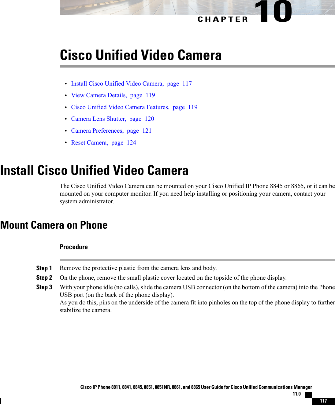 CHAPTER 10Cisco Unified Video Camera•Install Cisco Unified Video Camera, page 117•View Camera Details, page 119•Cisco Unified Video Camera Features, page 119•Camera Lens Shutter, page 120•Camera Preferences, page 121•Reset Camera, page 124Install Cisco Unified Video CameraThe Cisco Unified Video Camera can be mounted on your Cisco Unified IP Phone 8845 or 8865, or it can bemounted on your computer monitor. If you need help installing or positioning your camera, contact yoursystem administrator.Mount Camera on PhoneProcedureStep 1 Remove the protective plastic from the camera lens and body.Step 2 On the phone, remove the small plastic cover located on the topside of the phone display.Step 3 With your phone idle (no calls), slide the camera USB connector (on the bottom of the camera) into the PhoneUSB port (on the back of the phone display).As you do this, pins on the underside of the camera fit into pinholes on the top of the phone display to furtherstabilize the camera.Cisco IP Phone 8811, 8841, 8845, 8851, 8851NR, 8861, and 8865 User Guide for Cisco Unified Communications Manager11.0    117