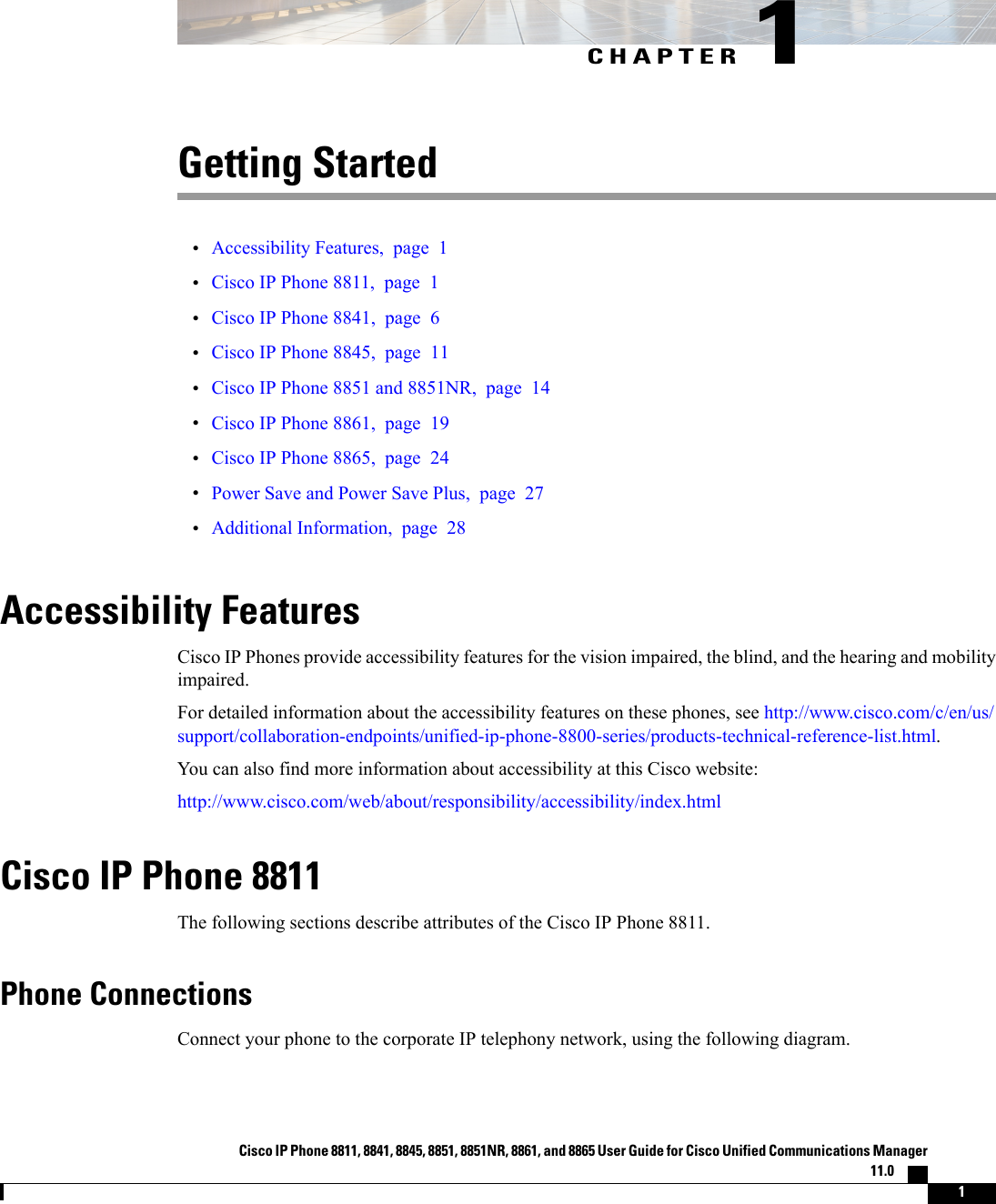 CHAPTER 1Getting Started•Accessibility Features, page 1•Cisco IP Phone 8811, page 1•Cisco IP Phone 8841, page 6•Cisco IP Phone 8845, page 11•Cisco IP Phone 8851 and 8851NR, page 14•Cisco IP Phone 8861, page 19•Cisco IP Phone 8865, page 24•Power Save and Power Save Plus, page 27•Additional Information, page 28Accessibility FeaturesCisco IP Phones provide accessibility features for the vision impaired, the blind, and the hearing and mobilityimpaired.For detailed information about the accessibility features on these phones, see http://www.cisco.com/c/en/us/support/collaboration-endpoints/unified-ip-phone-8800-series/products-technical-reference-list.html.You can also find more information about accessibility at this Cisco website:http://www.cisco.com/web/about/responsibility/accessibility/index.htmlCisco IP Phone 8811The following sections describe attributes of the Cisco IP Phone 8811.Phone ConnectionsConnect your phone to the corporate IP telephony network, using the following diagram.Cisco IP Phone 8811, 8841, 8845, 8851, 8851NR, 8861, and 8865 User Guide for Cisco Unified Communications Manager11.0    1