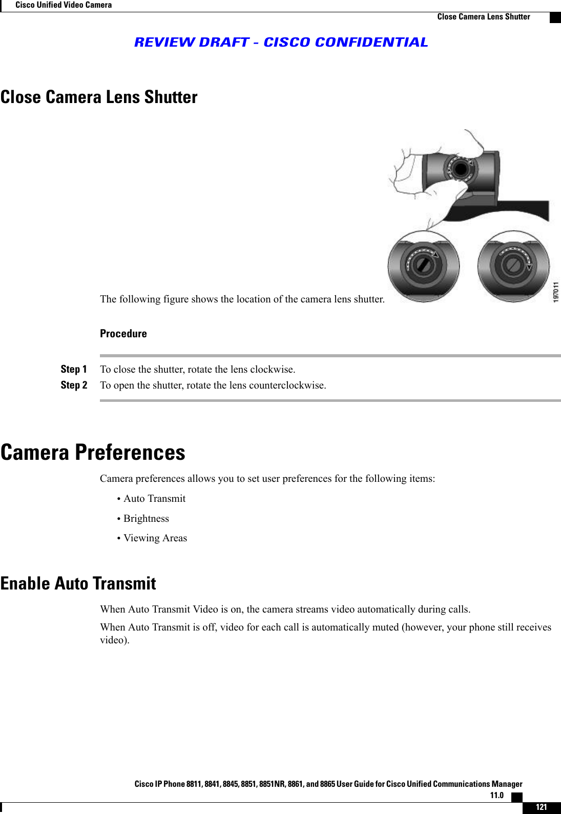 Close Camera Lens ShutterThe following figure shows the location of the camera lens shutter.ProcedureStep 1 To close the shutter, rotate the lens clockwise.Step 2 To open the shutter, rotate the lens counterclockwise.Camera PreferencesCamera preferences allows you to set user preferences for the following items:•Auto Transmit•Brightness•Viewing AreasEnable Auto TransmitWhen Auto Transmit Video is on, the camera streams video automatically during calls.When Auto Transmit is off, video for each call is automatically muted (however, your phone still receivesvideo).Cisco IP Phone 8811, 8841, 8845, 8851, 8851NR, 8861, and 8865 User Guide for Cisco Unified Communications Manager11.0    121Cisco Unified Video CameraClose Camera Lens ShutterREVIEW DRAFT - CISCO CONFIDENTIAL