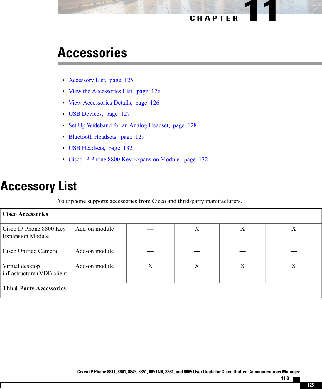 CHAPTER 11Accessories•Accessory List, page 125•View the Accessories List, page 126•View Accessories Details, page 126•USB Devices, page 127•Set Up Wideband for an Analog Headset, page 128•Bluetooth Headsets, page 129•USB Headsets, page 132•Cisco IP Phone 8800 Key Expansion Module, page 132Accessory ListYour phone supports accessories from Cisco and third-party manufacturers.Cisco AccessoriesXXX—Add-on moduleCisco IP Phone 8800 KeyExpansion Module————Add-on moduleCisco Unified CameraXXXXAdd-on moduleVirtual desktopinfrastructure (VDI) clientThird-Party AccessoriesCisco IP Phone 8811, 8841, 8845, 8851, 8851NR, 8861, and 8865 User Guide for Cisco Unified Communications Manager11.0    125
