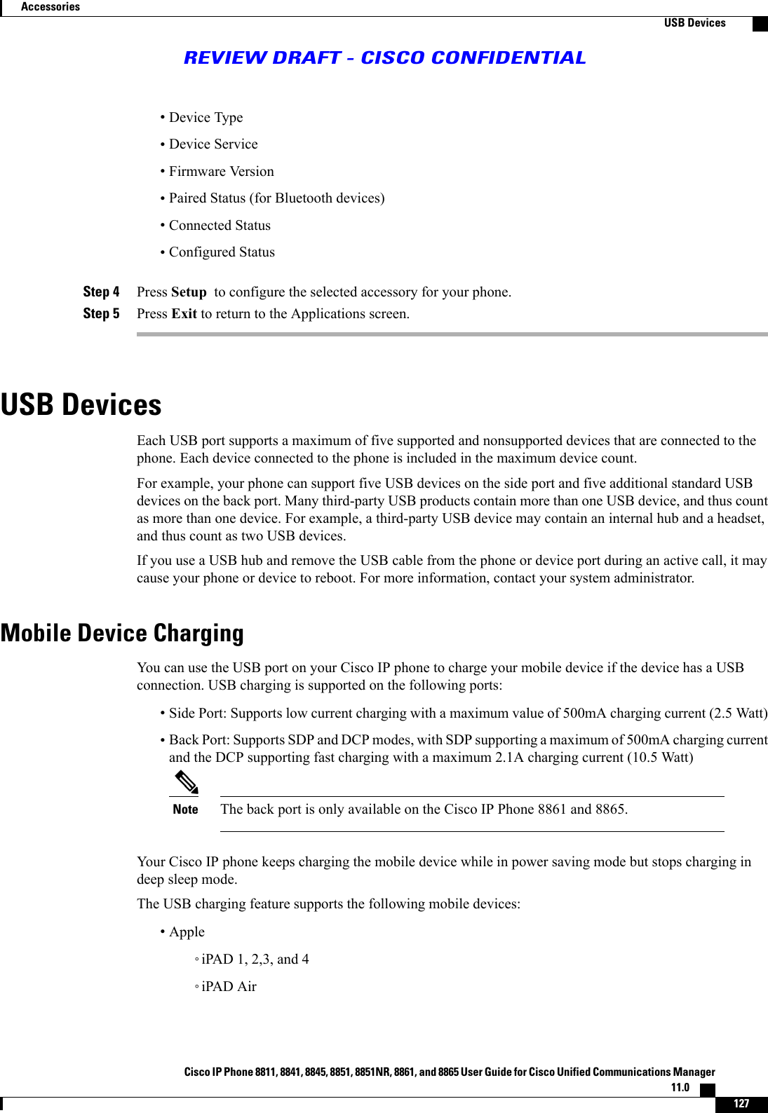 •Device Type•Device Service•Firmware Version•Paired Status (for Bluetooth devices)•Connected Status•Configured StatusStep 4 Press Setup to configure the selected accessory for your phone.Step 5 Press Exit to return to the Applications screen.USB DevicesEach USB port supports a maximum of five supported and nonsupported devices that are connected to thephone. Each device connected to the phone is included in the maximum device count.For example, your phone can support five USB devices on the side port and five additional standard USBdevices on the back port. Many third-party USB products contain more than one USB device, and thus countas more than one device. For example, a third-party USB device may contain an internal hub and a headset,and thus count as two USB devices.If you use a USB hub and remove the USB cable from the phone or device port during an active call, it maycause your phone or device to reboot. For more information, contact your system administrator.Mobile Device ChargingYou can use the USB port on your Cisco IP phone to charge your mobile device if the device has a USBconnection. USB charging is supported on the following ports:•Side Port: Supports low current charging with a maximum value of 500mA charging current (2.5 Watt)•Back Port: Supports SDP and DCP modes, with SDP supporting a maximum of 500mA charging currentand the DCP supporting fast charging with a maximum 2.1A charging current (10.5 Watt)The back port is only available on the Cisco IP Phone 8861 and 8865.NoteYour Cisco IP phone keeps charging the mobile device while in power saving mode but stops charging indeep sleep mode.The USB charging feature supports the following mobile devices:•Apple◦iPAD 1, 2,3, and 4◦iPAD AirCisco IP Phone 8811, 8841, 8845, 8851, 8851NR, 8861, and 8865 User Guide for Cisco Unified Communications Manager11.0    127AccessoriesUSB DevicesREVIEW DRAFT - CISCO CONFIDENTIAL