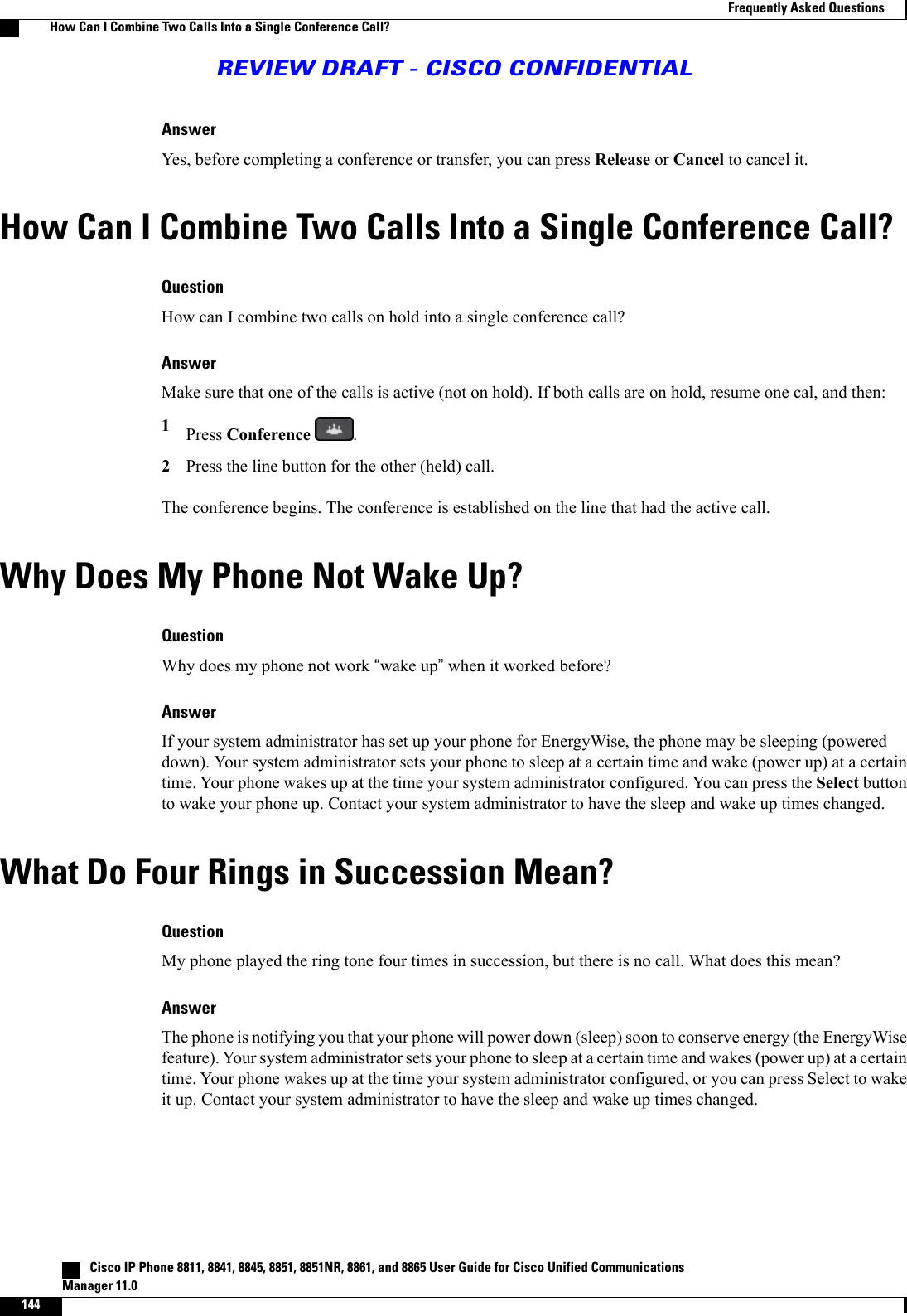 AnswerYes, before completing a conference or transfer, you can press Release or Cancel to cancel it.How Can I Combine Two Calls Into a Single Conference Call?QuestionHow can I combine two calls on hold into a single conference call?AnswerMake sure that one of the calls is active (not on hold). If both calls are on hold, resume one cal, and then:1Press Conference .2Press the line button for the other (held) call.The conference begins. The conference is established on the line that had the active call.Why Does My Phone Not Wake Up?QuestionWhy does my phone not work “wake up”when it worked before?AnswerIf your system administrator has set up your phone for EnergyWise, the phone may be sleeping (powereddown). Your system administrator sets your phone to sleep at a certain time and wake (power up) at a certaintime. Your phone wakes up at the time your system administrator configured. You can press the Select buttonto wake your phone up. Contact your system administrator to have the sleep and wake up times changed.What Do Four Rings in Succession Mean?QuestionMy phone played the ring tone four times in succession, but there is no call. What does this mean?AnswerThe phone is notifying you that your phone will power down (sleep) soon to conserve energy (the EnergyWisefeature). Your system administrator sets your phone to sleep at a certain time and wakes (power up) at a certaintime. Your phone wakes up at the time your system administrator configured, or you can press Select to wakeit up. Contact your system administrator to have the sleep and wake up times changed.   Cisco IP Phone 8811, 8841, 8845, 8851, 8851NR, 8861, and 8865 User Guide for Cisco Unified CommunicationsManager 11.0144Frequently Asked QuestionsHow Can I Combine Two Calls Into a Single Conference Call?REVIEW DRAFT - CISCO CONFIDENTIAL