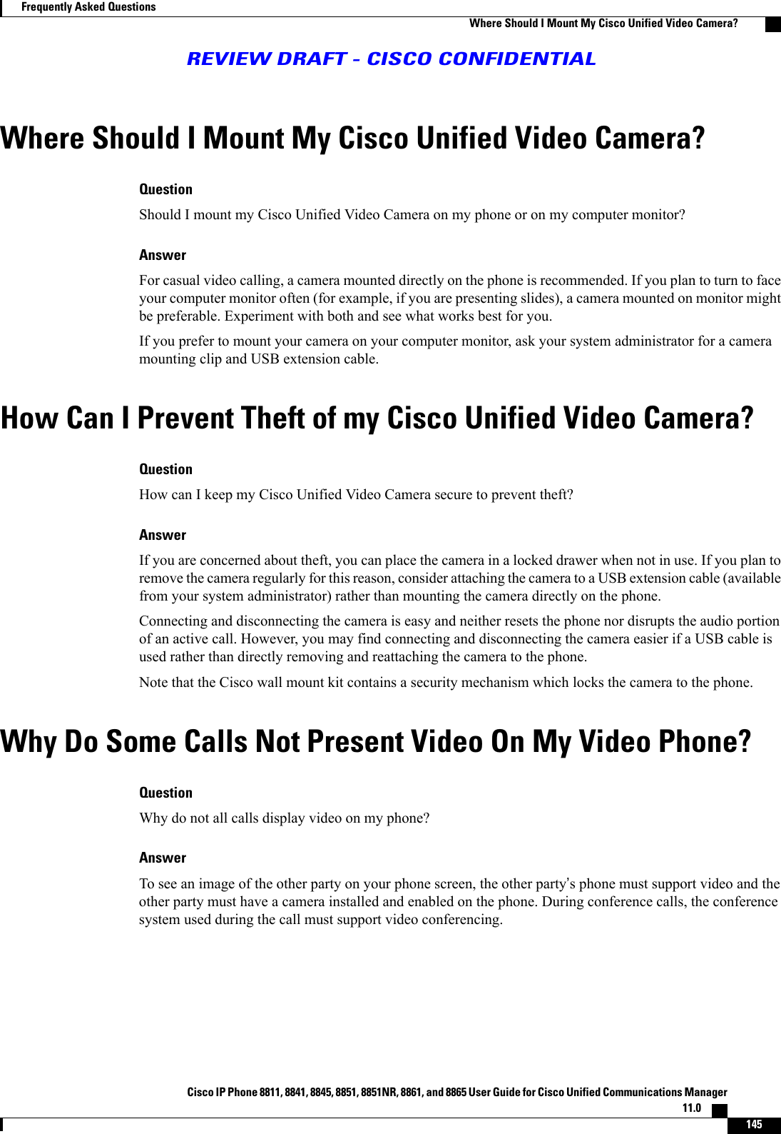 Where Should I Mount My Cisco Unified Video Camera?QuestionShould I mount my Cisco Unified Video Camera on my phone or on my computer monitor?AnswerFor casual video calling, a camera mounted directly on the phone is recommended. If you plan to turn to faceyour computer monitor often (for example, if you are presenting slides), a camera mounted on monitor mightbe preferable. Experiment with both and see what works best for you.If you prefer to mount your camera on your computer monitor, ask your system administrator for a cameramounting clip and USB extension cable.How Can I Prevent Theft of my Cisco Unified Video Camera?QuestionHow can I keep my Cisco Unified Video Camera secure to prevent theft?AnswerIf you are concerned about theft, you can place the camera in a locked drawer when not in use. If you plan toremove the camera regularly for this reason, consider attaching the camera to a USB extension cable (availablefrom your system administrator) rather than mounting the camera directly on the phone.Connecting and disconnecting the camera is easy and neither resets the phone nor disrupts the audio portionof an active call. However, you may find connecting and disconnecting the camera easier if a USB cable isused rather than directly removing and reattaching the camera to the phone.Note that the Cisco wall mount kit contains a security mechanism which locks the camera to the phone.Why Do Some Calls Not Present Video On My Video Phone?QuestionWhy do not all calls display video on my phone?AnswerTo see an image of the other party on your phone screen, the other party’s phone must support video and theother party must have a camera installed and enabled on the phone. During conference calls, the conferencesystem used during the call must support video conferencing.Cisco IP Phone 8811, 8841, 8845, 8851, 8851NR, 8861, and 8865 User Guide for Cisco Unified Communications Manager11.0    145Frequently Asked QuestionsWhere Should I Mount My Cisco Unified Video Camera?REVIEW DRAFT - CISCO CONFIDENTIAL