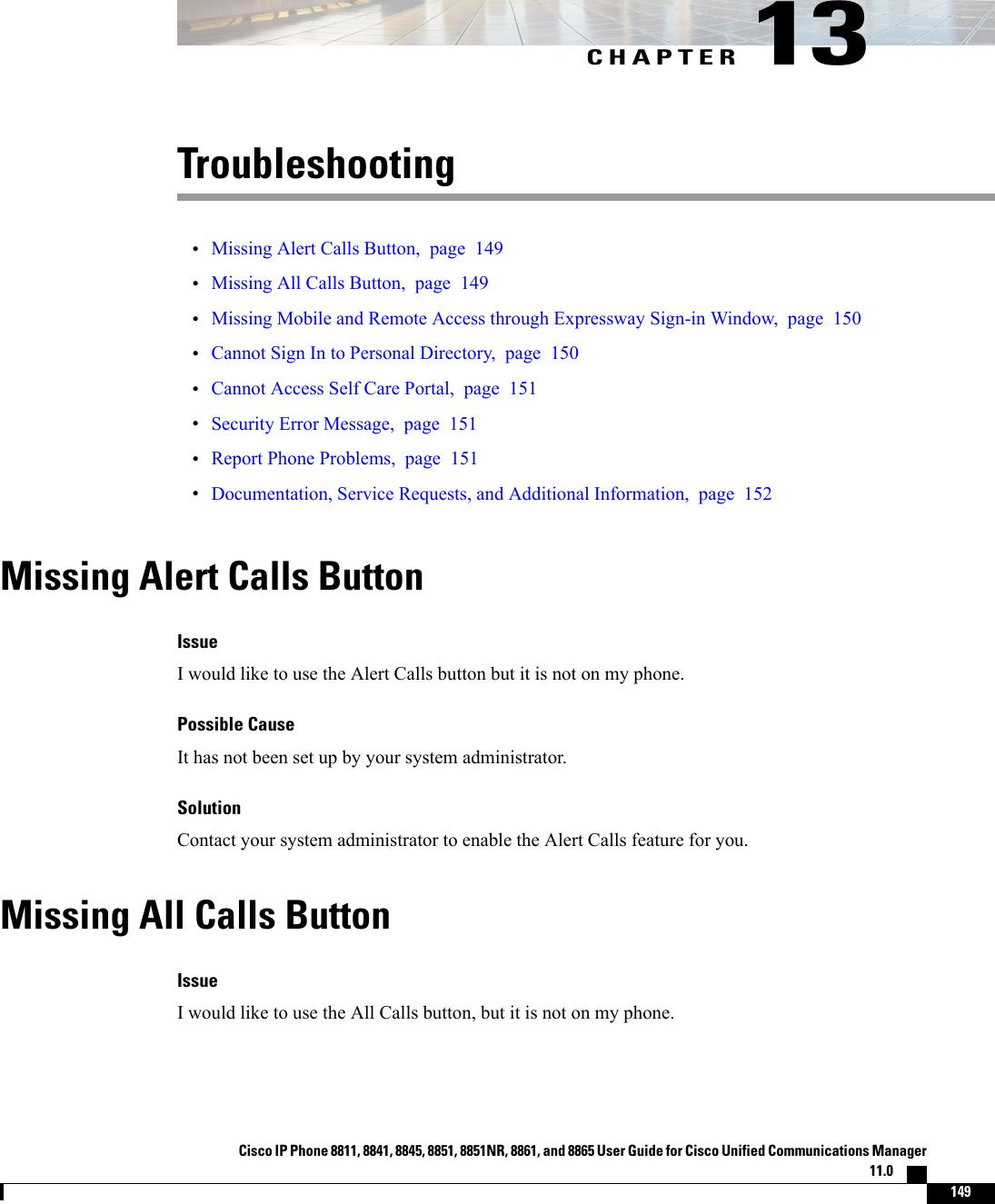 CHAPTER 13Troubleshooting•Missing Alert Calls Button, page 149•Missing All Calls Button, page 149•Missing Mobile and Remote Access through Expressway Sign-in Window, page 150•Cannot Sign In to Personal Directory, page 150•Cannot Access Self Care Portal, page 151•Security Error Message, page 151•Report Phone Problems, page 151•Documentation, Service Requests, and Additional Information, page 152Missing Alert Calls ButtonIssueI would like to use the Alert Calls button but it is not on my phone.Possible CauseIt has not been set up by your system administrator.SolutionContact your system administrator to enable the Alert Calls feature for you.Missing All Calls ButtonIssueI would like to use the All Calls button, but it is not on my phone.Cisco IP Phone 8811, 8841, 8845, 8851, 8851NR, 8861, and 8865 User Guide for Cisco Unified Communications Manager11.0    149
