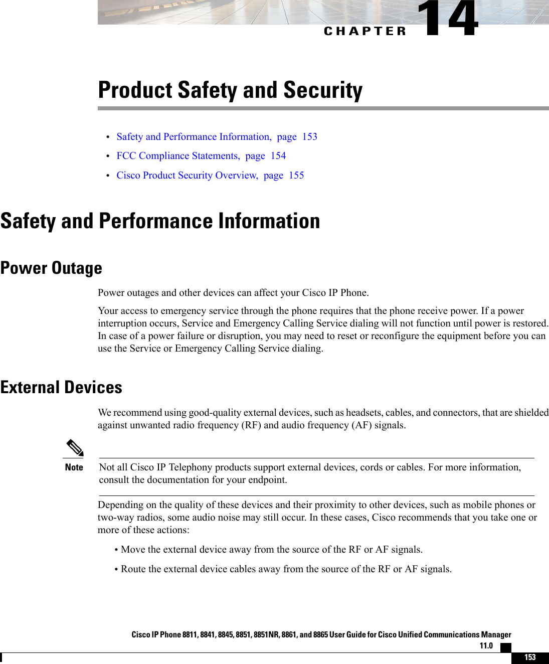 CHAPTER 14Product Safety and Security•Safety and Performance Information, page 153•FCC Compliance Statements, page 154•Cisco Product Security Overview, page 155Safety and Performance InformationPower OutagePower outages and other devices can affect your Cisco IP Phone.Your access to emergency service through the phone requires that the phone receive power. If a powerinterruption occurs, Service and Emergency Calling Service dialing will not function until power is restored.In case of a power failure or disruption, you may need to reset or reconfigure the equipment before you canuse the Service or Emergency Calling Service dialing.External DevicesWe recommend using good-quality external devices, such as headsets, cables, and connectors, that are shieldedagainst unwanted radio frequency (RF) and audio frequency (AF) signals.Not all Cisco IP Telephony products support external devices, cords or cables. For more information,consult the documentation for your endpoint.NoteDepending on the quality of these devices and their proximity to other devices, such as mobile phones ortwo-way radios, some audio noise may still occur. In these cases, Cisco recommends that you take one ormore of these actions:•Move the external device away from the source of the RF or AF signals.•Route the external device cables away from the source of the RF or AF signals.Cisco IP Phone 8811, 8841, 8845, 8851, 8851NR, 8861, and 8865 User Guide for Cisco Unified Communications Manager11.0    153