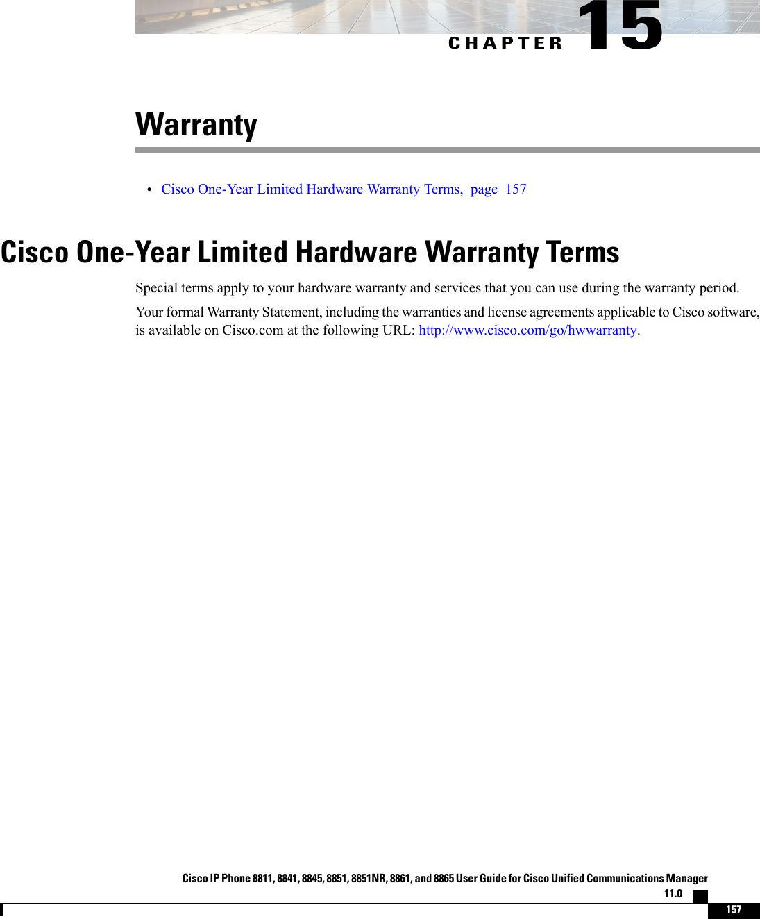 CHAPTER 15Warranty•Cisco One-Year Limited Hardware Warranty Terms, page 157Cisco One-Year Limited Hardware Warranty TermsSpecial terms apply to your hardware warranty and services that you can use during the warranty period.Your formal Warranty Statement, including the warranties and license agreements applicable to Cisco software,is available on Cisco.com at the following URL: http://www.cisco.com/go/hwwarranty.Cisco IP Phone 8811, 8841, 8845, 8851, 8851NR, 8861, and 8865 User Guide for Cisco Unified Communications Manager11.0    157