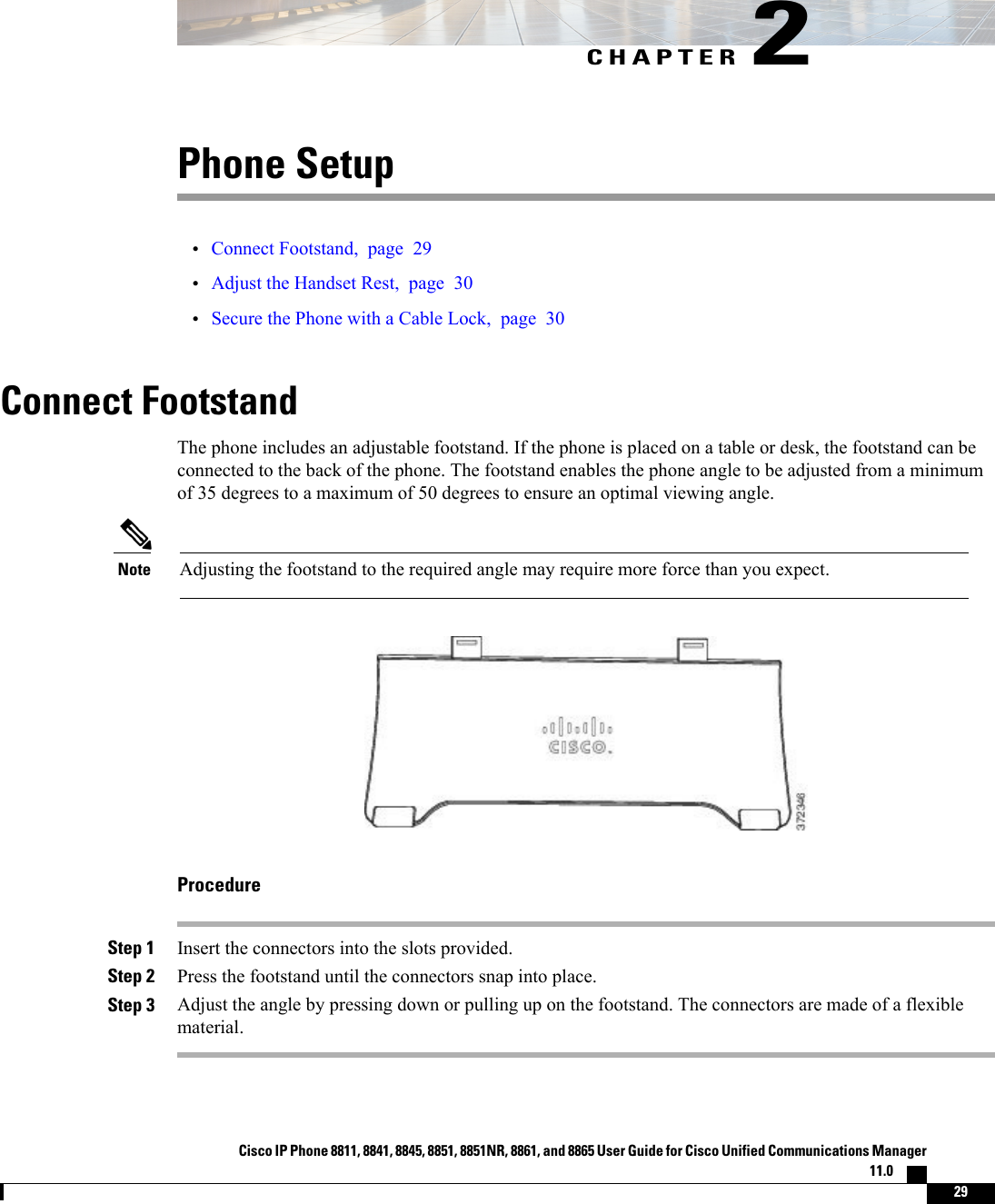CHAPTER 2Phone Setup•Connect Footstand, page 29•Adjust the Handset Rest, page 30•Secure the Phone with a Cable Lock, page 30Connect FootstandThe phone includes an adjustable footstand. If the phone is placed on a table or desk, the footstand can beconnected to the back of the phone. The footstand enables the phone angle to be adjusted from a minimumof 35 degrees to a maximum of 50 degrees to ensure an optimal viewing angle.Adjusting the footstand to the required angle may require more force than you expect.NoteProcedureStep 1 Insert the connectors into the slots provided.Step 2 Press the footstand until the connectors snap into place.Step 3 Adjust the angle by pressing down or pulling up on the footstand. The connectors are made of a flexiblematerial.Cisco IP Phone 8811, 8841, 8845, 8851, 8851NR, 8861, and 8865 User Guide for Cisco Unified Communications Manager11.0    29