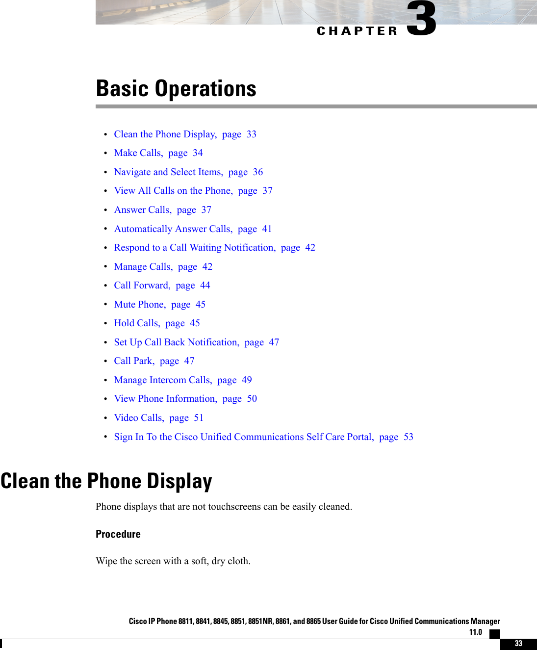 CHAPTER 3Basic Operations•Clean the Phone Display, page 33•Make Calls, page 34•Navigate and Select Items, page 36•View All Calls on the Phone, page 37•Answer Calls, page 37•Automatically Answer Calls, page 41•Respond to a Call Waiting Notification, page 42•Manage Calls, page 42•Call Forward, page 44•Mute Phone, page 45•Hold Calls, page 45•Set Up Call Back Notification, page 47•Call Park, page 47•Manage Intercom Calls, page 49•View Phone Information, page 50•Video Calls, page 51•Sign In To the Cisco Unified Communications Self Care Portal, page 53Clean the Phone DisplayPhone displays that are not touchscreens can be easily cleaned.ProcedureWipe the screen with a soft, dry cloth.Cisco IP Phone 8811, 8841, 8845, 8851, 8851NR, 8861, and 8865 User Guide for Cisco Unified Communications Manager11.0    33