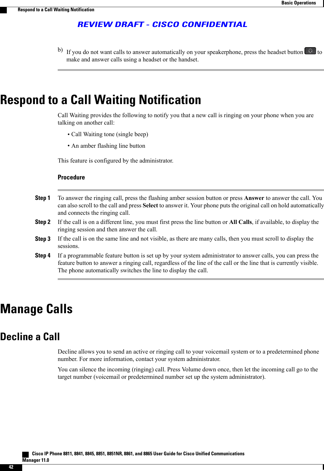 b) If you do not want calls to answer automatically on your speakerphone, press the headset button tomake and answer calls using a headset or the handset.Respond to a Call Waiting NotificationCall Waiting provides the following to notify you that a new call is ringing on your phone when you aretalking on another call:•Call Waiting tone (single beep)•An amber flashing line buttonThis feature is configured by the administrator.ProcedureStep 1 To answer the ringing call, press the flashing amber session button or press Answer to answer the call. Youcan also scroll to the call and press Select to answer it. Your phone puts the original call on hold automaticallyand connects the ringing call.Step 2 If the call is on a different line, you must first press the line button or All Calls, if available, to display theringing session and then answer the call.Step 3 If the call is on the same line and not visible, as there are many calls, then you must scroll to display thesessions.Step 4 If a programmable feature button is set up by your system administrator to answer calls, you can press thefeature button to answer a ringing call, regardless of the line of the call or the line that is currently visible.The phone automatically switches the line to display the call.Manage CallsDecline a CallDecline allows you to send an active or ringing call to your voicemail system or to a predetermined phonenumber. For more information, contact your system administrator.You can silence the incoming (ringing) call. Press Volume down once, then let the incoming call go to thetarget number (voicemail or predetermined number set up the system administrator).   Cisco IP Phone 8811, 8841, 8845, 8851, 8851NR, 8861, and 8865 User Guide for Cisco Unified CommunicationsManager 11.042Basic OperationsRespond to a Call Waiting NotificationREVIEW DRAFT - CISCO CONFIDENTIAL