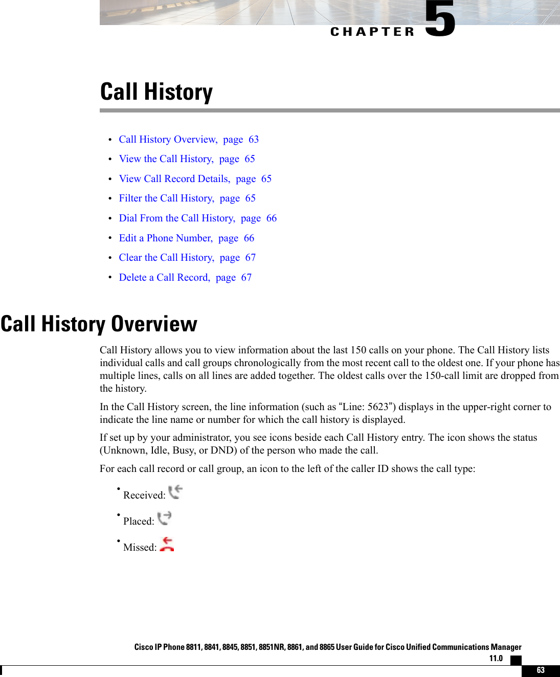 CHAPTER 5Call History•Call History Overview, page 63•View the Call History, page 65•View Call Record Details, page 65•Filter the Call History, page 65•Dial From the Call History, page 66•Edit a Phone Number, page 66•Clear the Call History, page 67•Delete a Call Record, page 67Call History OverviewCall History allows you to view information about the last 150 calls on your phone. The Call History listsindividual calls and call groups chronologically from the most recent call to the oldest one. If your phone hasmultiple lines, calls on all lines are added together. The oldest calls over the 150-call limit are dropped fromthe history.In the Call History screen, the line information (such as “Line: 5623”) displays in the upper-right corner toindicate the line name or number for which the call history is displayed.If set up by your administrator, you see icons beside each Call History entry. The icon shows the status(Unknown, Idle, Busy, or DND) of the person who made the call.For each call record or call group, an icon to the left of the caller ID shows the call type:•Received:•Placed:•Missed:Cisco IP Phone 8811, 8841, 8845, 8851, 8851NR, 8861, and 8865 User Guide for Cisco Unified Communications Manager11.0    63