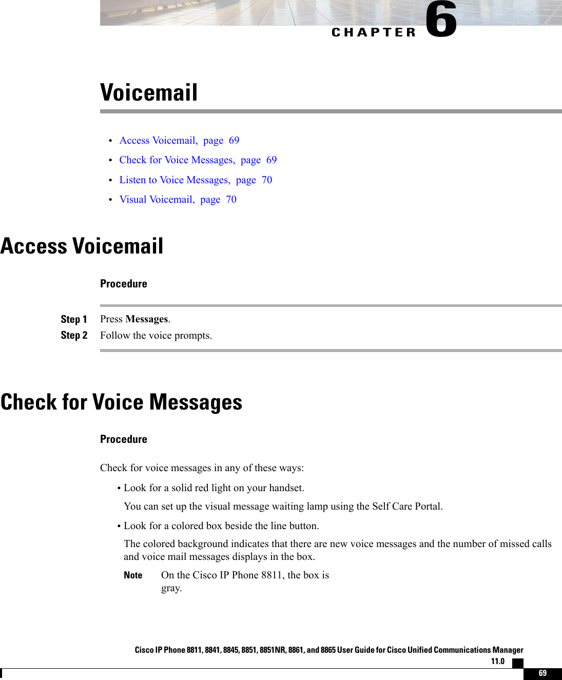 CHAPTER 6Voicemail•Access Voicemail, page 69•Check for Voice Messages, page 69•Listen to Voice Messages, page 70•Visual Voicemail, page 70Access VoicemailProcedureStep 1 Press Messages.Step 2 Follow the voice prompts.Check for Voice MessagesProcedureCheck for voice messages in any of these ways:•Look for a solid red light on your handset.You can set up the visual message waiting lamp using the Self Care Portal.•Look for a colored box beside the line button.The colored background indicates that there are new voice messages and the number of missed callsand voice mail messages displays in the box.On the Cisco IP Phone 8811, the box isgray.NoteCisco IP Phone 8811, 8841, 8845, 8851, 8851NR, 8861, and 8865 User Guide for Cisco Unified Communications Manager11.0    69