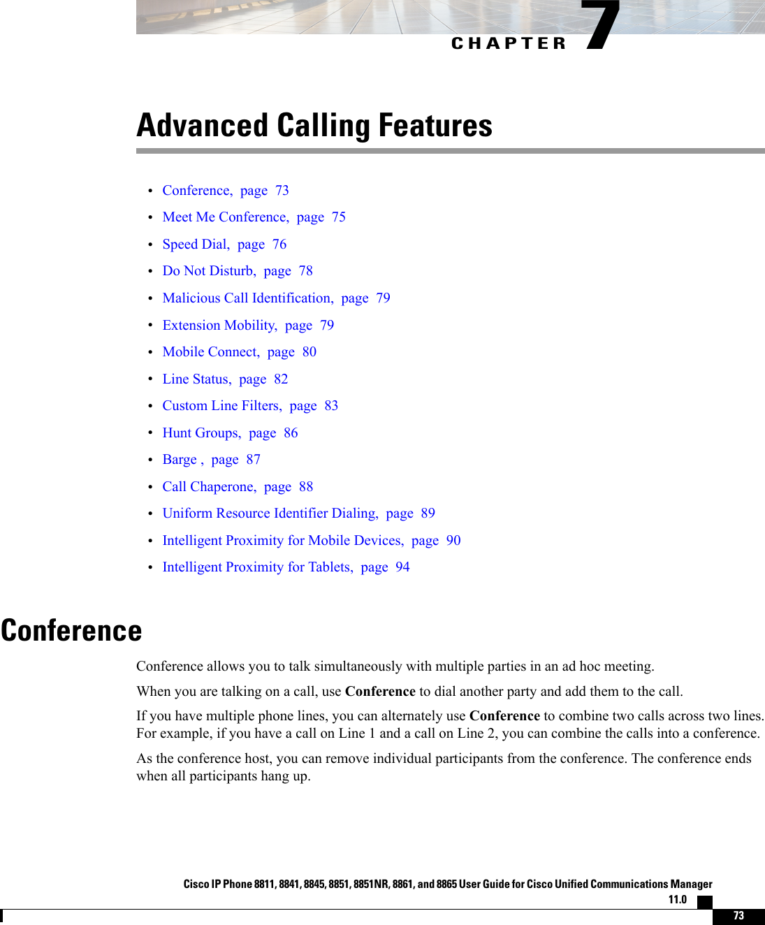 CHAPTER 7Advanced Calling Features•Conference, page 73•Meet Me Conference, page 75•Speed Dial, page 76•Do Not Disturb, page 78•Malicious Call Identification, page 79•Extension Mobility, page 79•Mobile Connect, page 80•Line Status, page 82•Custom Line Filters, page 83•Hunt Groups, page 86•Barge , page 87•Call Chaperone, page 88•Uniform Resource Identifier Dialing, page 89•Intelligent Proximity for Mobile Devices, page 90•Intelligent Proximity for Tablets, page 94ConferenceConference allows you to talk simultaneously with multiple parties in an ad hoc meeting.When you are talking on a call, use Conference to dial another party and add them to the call.If you have multiple phone lines, you can alternately use Conference to combine two calls across two lines.For example, if you have a call on Line 1 and a call on Line 2, you can combine the calls into a conference.As the conference host, you can remove individual participants from the conference. The conference endswhen all participants hang up.Cisco IP Phone 8811, 8841, 8845, 8851, 8851NR, 8861, and 8865 User Guide for Cisco Unified Communications Manager11.0    73