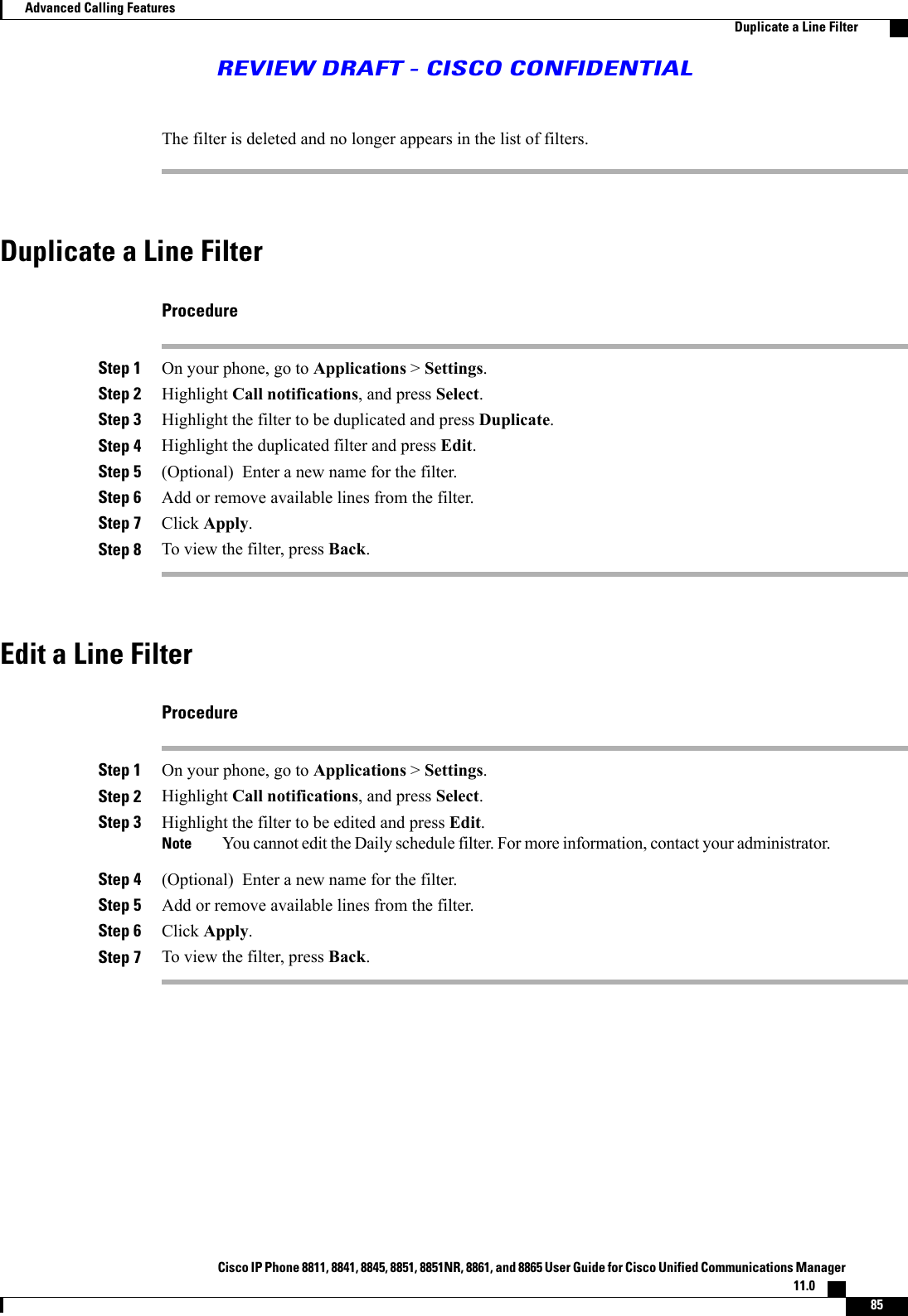 The filter is deleted and no longer appears in the list of filters.Duplicate a Line FilterProcedureStep 1 On your phone, go to Applications &gt;Settings.Step 2 Highlight Call notifications, and press Select.Step 3 Highlight the filter to be duplicated and press Duplicate.Step 4 Highlight the duplicated filter and press Edit.Step 5 (Optional) Enter a new name for the filter.Step 6 Add or remove available lines from the filter.Step 7 Click Apply.Step 8 To view the filter, press Back.Edit a Line FilterProcedureStep 1 On your phone, go to Applications &gt;Settings.Step 2 Highlight Call notifications, and press Select.Step 3 Highlight the filter to be edited and press Edit.You cannot edit the Daily schedule filter. For more information, contact your administrator.NoteStep 4 (Optional) Enter a new name for the filter.Step 5 Add or remove available lines from the filter.Step 6 Click Apply.Step 7 To view the filter, press Back.Cisco IP Phone 8811, 8841, 8845, 8851, 8851NR, 8861, and 8865 User Guide for Cisco Unified Communications Manager11.0    85Advanced Calling FeaturesDuplicate a Line FilterREVIEW DRAFT - CISCO CONFIDENTIAL