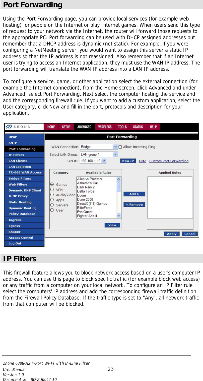   Zhone 6388-A2 4-Port Wi-Fi with In-Line Filter User Manual 23 Version 1.0 Document #:  BD-ZU0042-10   Port Forwarding  Using the Port Forwarding page, you can provide local services (for example web hosting) for people on the Internet or play Internet games. When users send this type of request to your network via the Internet, the router will forward those requests to the appropriate PC. Port forwarding can be used with DHCP assigned addresses but remember that a DHCP address is dynamic (not static). For example, if you were configuring a NetMeeting server, you would want to assign this server a static IP address so that the IP address is not reassigned. Also remember that if an Internet user is trying to access an Internet application, they must use the WAN IP address. The port forwarding will translate the WAN IP address into a LAN IP address.  To configure a service, game, or other application select the external connection (for example the Internet connection), from the Home screen, click Advanced and under Advanced, select Port Forwarding. Next select the computer hosting the service and add the corresponding firewall rule. If you want to add a custom application, select the User category, click New and fill in the port, protocols and description for your application.    IP Filters  This firewall feature allows you to block network access based on a user&apos;s computer IP address. You can use this page to block specific traffic (for example block web access) or any traffic from a computer on your local network. To configure an IP Filter rule select the computers&apos; IP address and add the corresponding firewall traffic definition from the Firewall Policy Database. If the traffic type is set to &quot;Any&quot;, all network traffic from that computer will be blocked.  