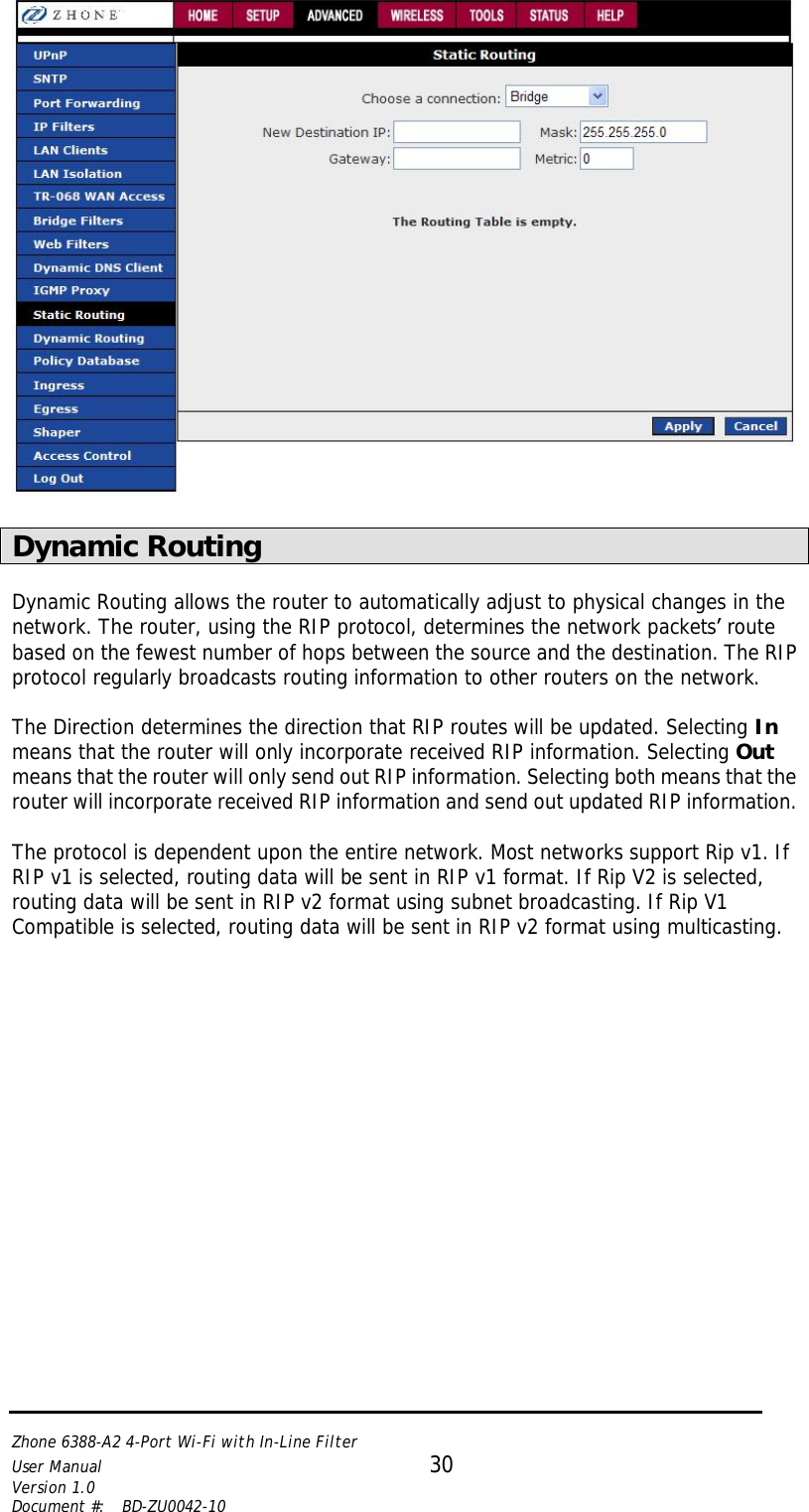   Zhone 6388-A2 4-Port Wi-Fi with In-Line Filter User Manual 30 Version 1.0 Document #:  BD-ZU0042-10     Dynamic Routing  Dynamic Routing allows the router to automatically adjust to physical changes in the network. The router, using the RIP protocol, determines the network packets’ route based on the fewest number of hops between the source and the destination. The RIP protocol regularly broadcasts routing information to other routers on the network.   The Direction determines the direction that RIP routes will be updated. Selecting In means that the router will only incorporate received RIP information. Selecting Out means that the router will only send out RIP information. Selecting both means that the router will incorporate received RIP information and send out updated RIP information.   The protocol is dependent upon the entire network. Most networks support Rip v1. If RIP v1 is selected, routing data will be sent in RIP v1 format. If Rip V2 is selected, routing data will be sent in RIP v2 format using subnet broadcasting. If Rip V1 Compatible is selected, routing data will be sent in RIP v2 format using multicasting.   