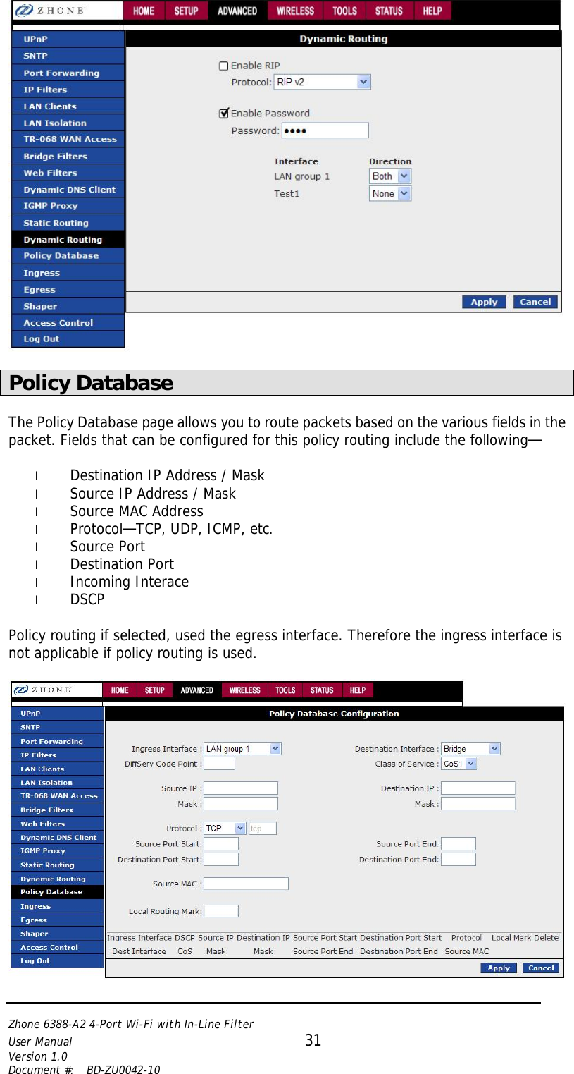   Zhone 6388-A2 4-Port Wi-Fi with In-Line Filter User Manual 31 Version 1.0 Document #:  BD-ZU0042-10     Policy Database  The Policy Database page allows you to route packets based on the various fields in the packet. Fields that can be configured for this policy routing include the following—  l Destination IP Address / Mask l Source IP Address / Mask l Source MAC Address l Protocol—TCP, UDP, ICMP, etc. l Source Port l Destination Port l Incoming Interace l DSCP  Policy routing if selected, used the egress interface. Therefore the ingress interface is not applicable if policy routing is used.   