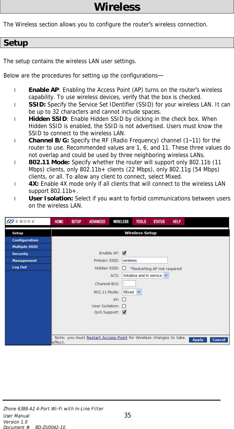   Zhone 6388-A2 4-Port Wi-Fi with In-Line Filter User Manual 35 Version 1.0 Document #:  BD-ZU0042-10    Wireless   The Wireless section allows you to configure the router’s wireless connection.  Setup  The setup contains the wireless LAN user settings.  Below are the procedures for setting up the configurations—  l Enable AP: Enabling the Access Point (AP) turns on the router’s wireless capability. To use wireless devices, verify that the box is checked.  l SSID: Specify the Service Set IDentifier (SSID) for your wireless LAN. It can be up to 32 characters and cannot include spaces. l Hidden SSID: Enable Hidden SSID by clicking in the check box. When Hidden SSID is enabled, the SSID is not advertised. Users must know the SSID to connect to the wireless LAN. l Channel B/G: Specify the RF (Radio Frequency) channel (1–11) for the router to use. Recommended values are 1, 6, and 11. These three values do not overlap and could be used by three neighboring wireless LANs. l 802.11 Mode: Specify whether the router will support only 802.11b (11 Mbps) clients, only 802.11b+ clients (22 Mbps), only 802.11g (54 Mbps) clients, or all. To allow any client to connect, select Mixed. l 4X: Enable 4X mode only if all clients that will connect to the wireless LAN support 802.11b+. l User Isolation: Select if you want to forbid communications between users on the wireless LAN.    