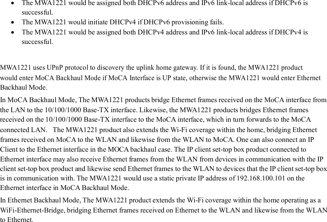   The MWA1221 would be assigned both DHCPv6 address and IPv6 link-local address if DHCPv6 is successful.  The MWA1221 would initiate DHCPv4 if DHCPv6 provisioning fails.  The MWA1221 would be assigned both DHCPv4 address and IPv6 link-local address if DHCPv4 is successful.   MWA1221 uses UPnP protocol to discovery the uplink home gateway. If it is found, the MWA1221 product would enter MoCA Backhaul Mode if MoCA Interface is UP state, otherwise the MWA1221 would enter Ethernet Backhaul Mode. In MoCA Backhaul Mode, The MWA1221 products bridge Ethernet frames received on the MoCA interface from the LAN to the 10/100/1000 Base-TX interface. Likewise, the MWA1221 products bridges Ethernet frames received on the 10/100/1000 Base-TX interface to the MoCA interface, which in turn forwards to the MoCA connected LAN. The MWA1221 product also extends the Wi-Fi coverage within the home, bridging Ethernet frames received on MoCA to the WLAN and likewise from the WLAN to MoCA. One can also connect an IP Client to the Ethernet interface in the MOCA backhaul case. The IP client set-top box product connected to Ethernet interface may also receive Ethernet frames from the WLAN from devices in communication with the IP client set-top box product and likewise send Ethernet frames to the WLAN to devices that the IP client set-top box is in communication with. The MWA1221 would use a static private IP address of 192.168.100.101 on the Ethernet interface in MoCA Backhaul Mode. In Ethernet Backhaul Mode, The MWA1221 product extends the Wi-Fi coverage within the home operating as a WiFi-Ethernet-Bridge, bridging Ethernet frames received on Ethernet to the WLAN and likewise from the WLAN to Ethernet.