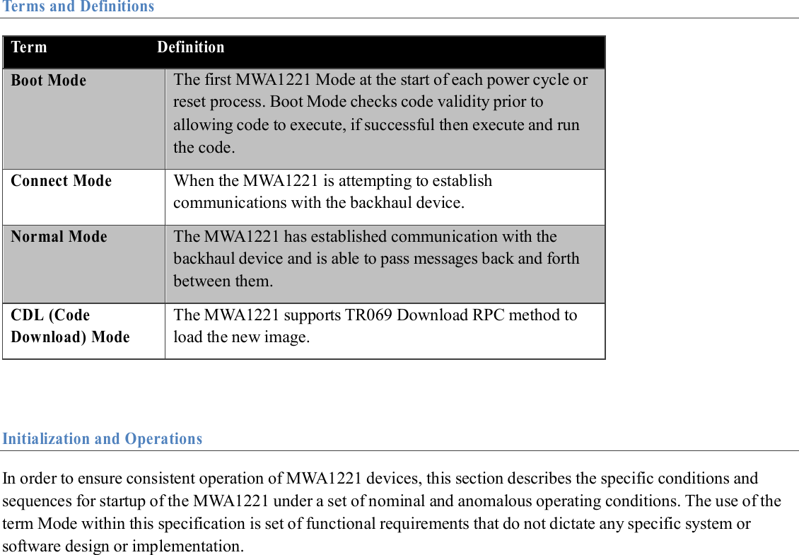  Terms and Definitions                         Initialization and Operations  In order to ensure consistent operation of MWA1221 devices, this section describes the specific conditions and sequences for startup of the MWA1221 under a set of nominal and anomalous operating conditions. The use of the term Mode within this specification is set of functional requirements that do not dictate any specific system or software design or implementation.Term                            Definition Boot Mode The first MWA1221 Mode at the start of each power cycle or reset process. Boot Mode checks code validity prior to allowing code to execute, if successful then execute and run the code. Connect Mode When the MWA1221 is attempting to establish communications with the backhaul device. Normal Mode The MWA1221 has established communication with the backhaul device and is able to pass messages back and forth between them. CDL (Code Download) Mode The MWA1221 supports TR069 Download RPC method to load the new image.  