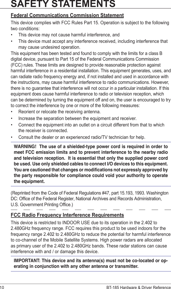 BT-185 Hardware &amp; Driver Reference10SAFETY STATEMENTSFederal Communications Commission StatementThis device complies with FCC Rules Part 15. Operation is subject to the following two conditions:•  This device may not cause harmful interference, and•  This device must accept any interference received, including interference that may cause undesired operation.This equipment has been tested and found to comply with the limits for a class B digital device, pursuant to Part 15 of the Federal Communications Commission (FCC) rules. These limits are designed to provide reasonable protection against harmful interference in a residential installation. This equipment generates, uses, and can radiate radio frequency energy and, if not installed and used in accordance with the instructions, may cause harmful interference to radio communications. However, there is no guarantee that interference will not occur in a particular installation. If this equipment does cause harmful interference to radio or television reception, which can be determined by turning the equipment off and on, the user is encouraged to try to correct the interference by one or more of the following measures:•  Reorient or relocate the receiving antenna.•  Increase the separation between the equipment and receiver.•  Connect the equipment into an outlet on a circuit different from that to which the receiver is connected. •  Consult the dealer or an experienced radio/TV technician for help.WARNING!  The use of a shielded-type power cord is required in order to meet FCC emission limits and to prevent interference to the nearby radio and television reception.  It is essential that only the supplied power cord be used. Use only shielded cables to connect I/O devices to this equipment. You are cautioned that changes or modications not expressly approved by the party responsible for compliance could void your authority to operate the equipment.(Reprinted from the Code of Federal Regulations #47, part 15.193, 1993. Washington DC: Ofce of the Federal Register, National Archives and Records Administration, U.S. Government Printing Ofce.)FCC Radio Frequency Interference RequirementsThis device is restricted to INDOOR USE due to its operation in the 2.402 to 2.480GHz frequency range. FCC requires this product to be used indoors for the frequency range 2.402 to 2.480GHz to reduce the potential for harmful interference to co-channel of the Mobile Satellite Systems. High power radars are allocated as primary user of the 2.402 to 2.480GHz bands. These radar stations can cause interference with and / or damage this device.IMPORTANT: This device and its antenna(s) must not be co-located or op-erating in conjunction with any other antenna or transmitter.
