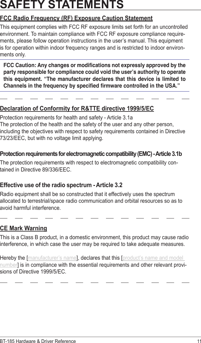 BT-185 Hardware &amp; Driver Reference 11SAFETY STATEMENTSDeclaration of Conformity for R&amp;TTE directive 1999/5/ECProtection requirements for health and safety - Article 3.1a The protection of the health and the safety of the user and any other person, including the objectives with respect to safety requirements contained in Directive 73/23/EEC, but with no voltage limit applying.Protection requirements for electromagnetic compatibility (EMC) - Article 3.1bThe protection requirements with respect to electromagnetic compatibility con-tained in Directive 89/336/EEC.Effective use of the radio spectrum - Article 3.2Radio equipment shall be so constructed that it effectively uses the spectrum allocated to terrestrial/space radio communication and orbital resources so as to avoid harmful interference.FCC Radio Frequency (RF) Exposure Caution StatementThis equipment complies with FCC RF exposure limits set forth for an uncontrolled environment. To maintain compliance with FCC RF exposure compliance require-ments, please follow operation instructions in the user’s manual. This equipment is for operation within indoor frequency ranges and is restricted to indoor environ-ments only.FCC Caution: Any changes or modications not expressly approved by the party responsible for compliance could void the user’s authority to operate this equipment.  “The manufacturer  declares that  this device  is limited  to Channels in the frequency by specied rmware controlled in the USA.”CE Mark WarningThis is a Class B product, in a domestic environment, this product may cause radio interference, in which case the user may be required to take adequate measures.Hereby the [manufacturer’s name], declares that this [product’s name and model number] is in compliance with the essential requirements and other relevant provi-sions of Directive 1999/5/EC.