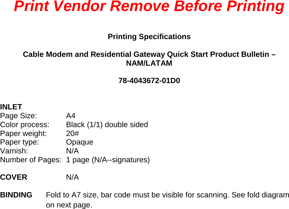 Print Vendor Remove Before Printing  Printing Specifications  Cable Modem and Residential Gateway Quick Start Product Bulletin – NAM/LATAM  78-4043672-01D0   INLET Page Size:  A4 Color process: Black (1/1) double sided Paper weight: 20# Paper type: Opaque Varnish: N/A Number of Pages:  1 page (N/A--signatures)    COVER  N/A  BINDING  Fold to A7 size, bar code must be visible for scanning. See fold diagram on next page.    