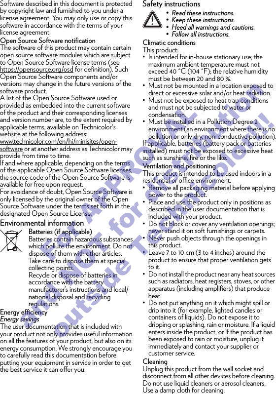 Software described in this document is protected by copyright law and furnished to you under a license agreement. You may only use or copy this software in accordance with the terms of your license agreement.Open Source Software notificationThe software of this product may contain certain open source software modules which are subject to Open Source Software license terms (see https://opensource.org/osd for definition). Such Open Source Software components and/or versions may change in the future versions of the software product.A list of the Open Source Software used or provided as embedded into the current software of the product and their corresponding licenses and version number are, to the extent required by applicable terms, available on Technicolor&apos;s website at the following address: www.technicolor.com/en/hi/minisites/open-software or at another address as Technicolor may provide from time to time.If and where applicable, depending on the terms of the applicable Open Source Software licenses, the source code of the Open Source Software is available for free upon request.For avoidance of doubt, Open Source Software is only licensed by the original owner of the Open Source Software under the terms set forth in the designated Open Source License.Environmental informationBatteries (if applicable)Batteries contain hazardous substances which pollute the environment. Do not dispose of them with other articles. Take care to dispose them at special collecting points.Recycle or dispose of batteries in accordance with the battery manufacturer’s instructions and local/national disposal and recycling regulations.Energy efficiencyEnergy savingsThe user documentation that is included with your product not only provides useful information on all the features of your product, but also on its energy consumption. We strongly encourage you to carefully read this documentation before putting your equipment in service in order to get the best service it can offer you.Safety instructionsClimatic conditionsThis product:• Is intended for in-house stationary use; the maximum ambient temperature must not exceed 40 °C (104 °F); the relative humidity must be between 20 and 80 %.• Must not be mounted in a location exposed to direct or excessive solar and/or heat radiation.• Must not be exposed to heat trap conditions and must not be subjected to water or condensation.• Must be installed in a Pollution Degree 2 environment (an environment where there is no pollution or only dry, non-conductive pollution).If applicable, batteries (battery pack or batteries installed) must not be exposed to excessive heat such as sunshine, fire or the like.Ventilation and positioningThis product is intended to be used indoors in a residential or office environment.• Remove all packaging material before applying power to the product.• Place and use the product only in positions as described in the user documentation that is included with your product.• Do not block or cover any ventilation openings; never stand it on soft furnishings or carpets.• Never push objects through the openings in this product.• Leave 7 to 10 cm (3 to 4 inches) around the product to ensure that proper ventilation gets to it.• Do not install the product near any heat sources such as radiators, heat registers, stoves, or other apparatus (including amplifiers) that produce heat.• Do not put anything on it which might spill or drip into it (for example, lighted candles or containers of liquids). Do not expose it to dripping or splashing, rain or moisture. If a liquid enters inside the product, or if the product has been exposed to rain or moisture, unplug it immediately and contact your supplier or customer service.CleaningUnplug this product from the wall socket and disconnect from all other devices before cleaning. Do not use liquid cleaners or aerosol cleaners. Use a damp cloth for cleaning.!• Read these instructions.• Keep these instructions.• Heed all warnings and cautions.• Follow all instructions.For APPROVAL and NOT for distribution outside Technicolor!!!