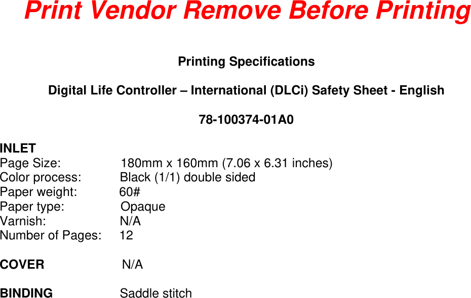 Print Vendor Remove Before Printing  Printing Specifications  Digital Life Controller – International (DLCi) Safety Sheet - English  78-100374-01A0  INLET Page Size:                 180mm x 160mm (7.06 x 6.31 inches)  Color process:           Black (1/1) double sided Paper weight:            60# Paper type:                Opaque  Varnish:                     N/A Number of Pages:     12  COVER                      N/A  BINDING                   Saddle stitch 