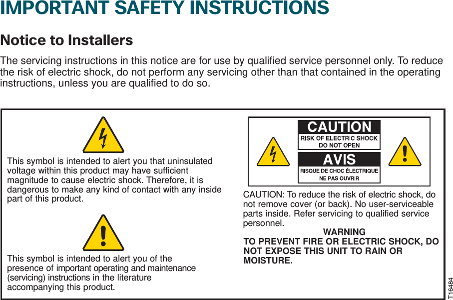 IMPORTANT SAFETY INSTRUCTIONSNotice to InstallersThe servicing instructions in this notice are for use by qualiﬁ ed service personnel only. To reduce the risk of electric shock, do not perform any servicing other than that contained in the operating instructions, unless you are qualiﬁ ed to do so.This symbol is intended to alert you that uninsulated voltage within this product may have sufficient magnitude to cause electric shock. Therefore, it is dangerous to make any kind of contact with any inside part of this product.This symbol is intended to alert you of the presence of important operating and maintenance (servicing) instructions in the literature accompanying this product. CAUTION: To reduce the risk of electric shock, donot remove cover (or back). No user-serviceable parts inside. Refer servicing to qualified service personnel. WARNINGTO PREVENT FIRE OR ELECTRIC SHOCK, DO NOT EXPOSE THIS UNIT TO RAIN OR MOISTURE.T16484