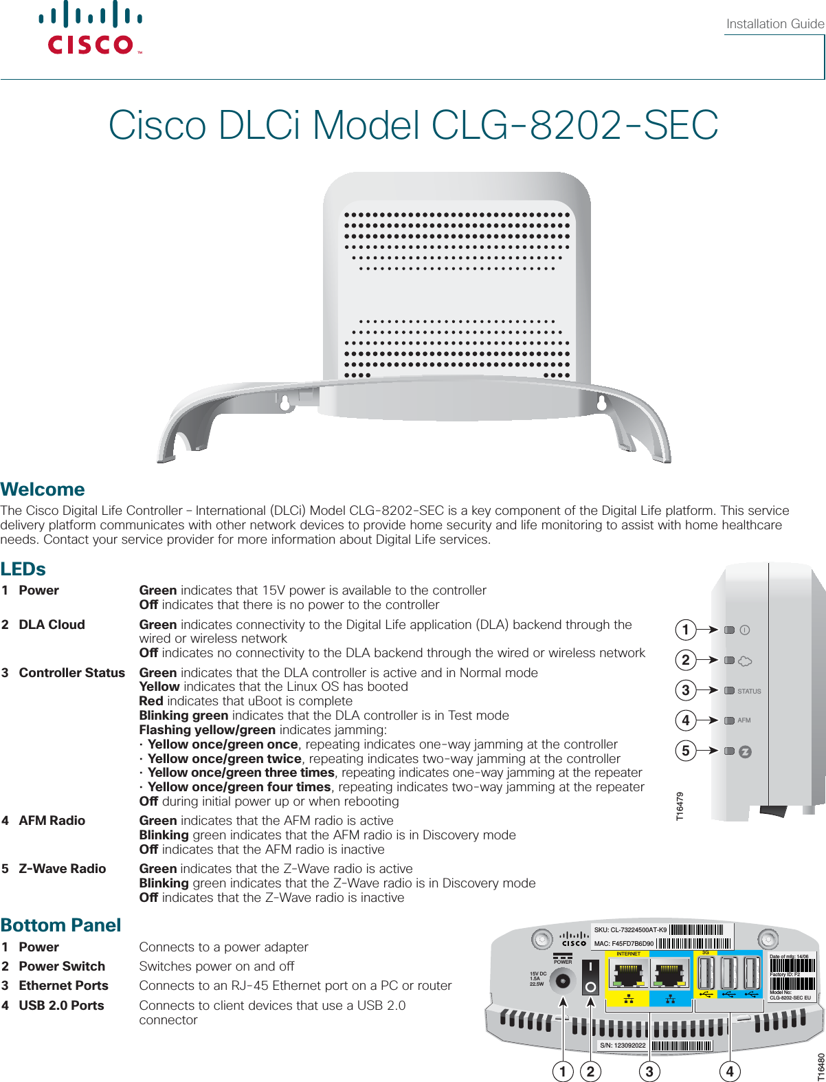  Cisco DLCi Model CLG-8202-SECInstallation GuideWelcomeThe Cisco Digital Life Controller – International (DLCi) Model CLG-8202-SEC is a key component of the Digital Life platform. This service delivery platform communicates with other network devices to provide home security and life monitoring to assist with home healthcare needs. Contact your service provider for more information about Digital Life services.LEDs 1 Power Green indicates that 15V power is available to the controller    O  indicates that there is no power to the controller 2  DLA  Cloud Green indicates connectivity to the Digital Life application (DLA) backend through the                wired or wireless network    O  indicates no connectivity to the DLA backend through the wired or wireless network 3  Controller  Status Green indicates that the DLA controller is active and in Normal mode    Yellow indicates that the Linux OS has booted    Red indicates that uBoot is complete    Blinking green indicates that the DLA controller is in Test mode    Flashing yellow/green indicates jamming:    • Yellow once/green once, repeating indicates one-way jamming at the controller     • Yellow once/green twice, repeating indicates two-way jamming at the controller     • Yellow once/green three times, repeating indicates one-way jamming at the repeater    • Yellow once/green four times, repeating indicates two-way jamming at the repeater    O  during initial power up or when rebooting 4  AFM  Radio Green indicates that the AFM radio is active    Blinking green indicates that the AFM radio is in Discovery mode    O  indicates that the AFM radio is inactive 5  Z-Wave  Radio Green indicates that the Z-Wave radio is active    Blinking green indicates that the Z-Wave radio is in Discovery mode     O  indicates that the Z-Wave radio is inactiveBottom Panel 1 Power  Connects to a power adapter 2  Power  Switch  Switches power on and o  3  Ethernet  Ports  Connects to an RJ-45 Ethernet port on a PC or router 4  USB 2.0 Ports  Connects to client devices that use a USB 2.0         connector15V DC1.5A22.5WPOWERMAC: F45FD7B6D90SKU: CL-73224500AT-K9Factory ID: F2Model No: CLG-8202-SEC EUDate of mfg: 14/06INTERNET 3GS/N: 1230920221 2T164803 4AFMSTATUS12345T16479