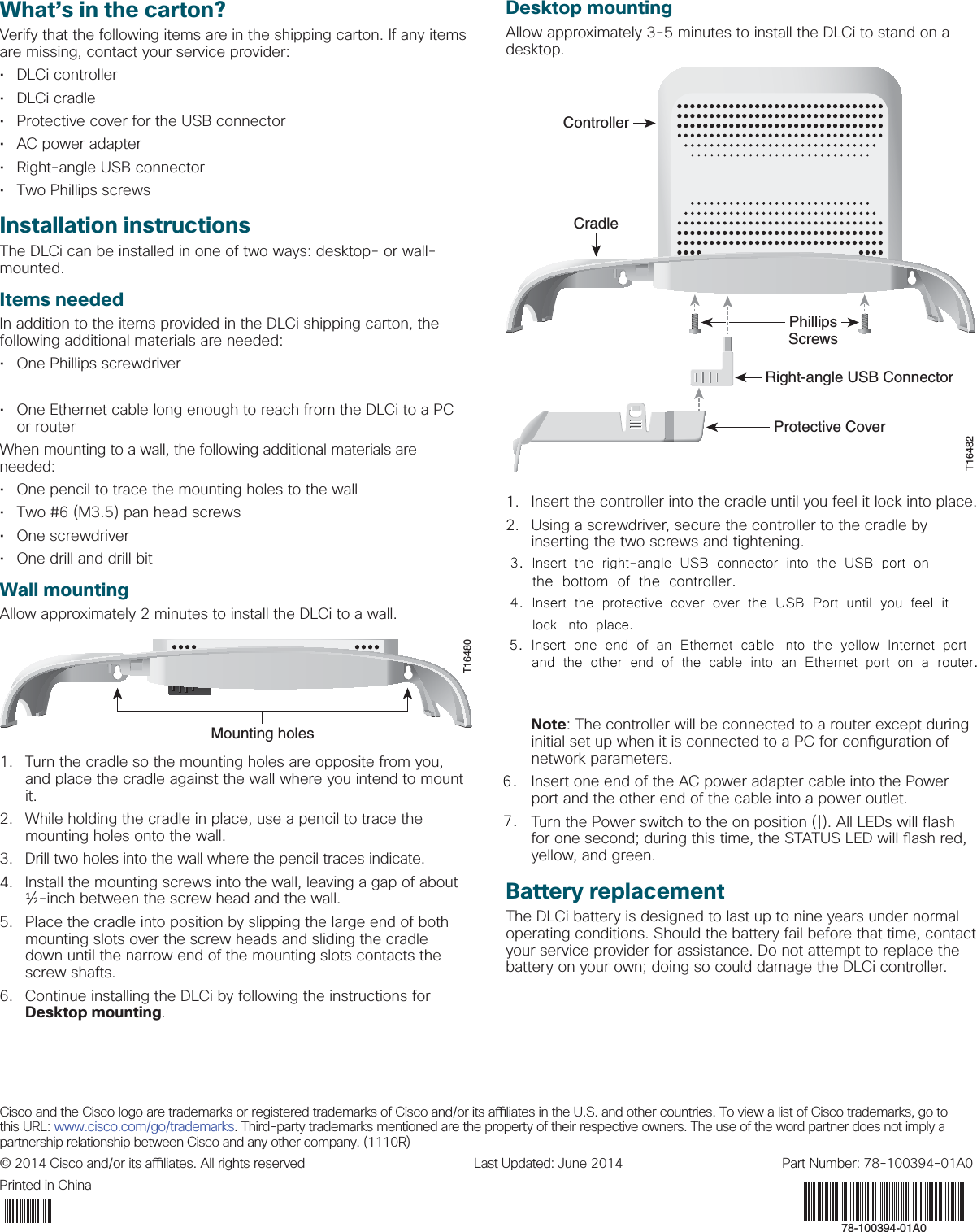 Cisco and the Cisco logo are trademarks or registered trademarks of Cisco and/or its a  liates in the U.S. and other countries. To view a list of Cisco trademarks, go to this URL: www.cisco.com/go/trademarks. Third-party trademarks mentioned are the property of their respective owners. The use of the word partner does not imply a partnership relationship between Cisco and any other company. (1110R)© 2014 Cisco and/or its a  liates. All rights reserved   Last Updated: June 2014  Part Number: 78-100394-01A0Printed in ChinaWhat’s in the carton?Verify that the following items are in the shipping carton. If any items are missing, contact your service provider:• DLCi controller• DLCi cradle•  Protective cover for the USB connector•  AC power adapter•  Right-angle USB connector•  Two Phillips screwsInstallation instructions The DLCi can be installed in one of two ways: desktop- or wall-mounted. Items neededIn addition to the items provided in the DLCi shipping carton, the following additional materials are needed:•  One Phillips screwdriver•  One 3G USB dongle•  One Ethernet cable long enough to reach from the DLCi to a PC or routerWhen mounting to a wall, the following additional materials are needed:•  One pencil to trace the mounting holes to the wall•  Two #6 (M3.5) pan head screws• One screwdriver •  One drill and drill bit Wall mounting Allow approximately 2 minutes to install the DLCi to a wall.T16480Mounting holes1.  Turn the cradle so the mounting holes are opposite from you, and place the cradle against the wall where you intend to mount it.2.  While holding the cradle in place, use a pencil to trace the mounting holes onto the wall. 3.  Drill two holes into the wall where the pencil traces indicate.4.  Install the mounting screws into the wall, leaving a gap of about ½-inch between the screw head and the wall. 5.   Place the cradle into position by slipping the large end of both mounting slots over the screw heads and sliding the cradle down until the narrow end of the mounting slots contacts the screw shafts.6.  Continue installing the DLCi by following the instructions for Desktop mounting.Desktop mountingAllow approximately 3-5 minutes to install the DLCi to stand on a desktop.ControllerCradle3G Dongle PhillipsScrewsRight-angle USB ConnectorProtective CoverT164821.  Insert the controller into the cradle until you feel it lock into place.2.  Using a screwdriver, secure the controller to the cradle by inserting the two screws and tightening. 3.  Insert the right-angle USB connector into the yellow 3G port on the bottom of the controller. 4.  Insert a 3G dongle into the other end of the right-angle USB connector.5.  Insert the protective cover over the 3G USB dongle until you feel it lock into place.6.  Insert one end of an Ethernet cable into the yellow Internet port and the other end of the cable into an Ethernet port on a router. Note: The controller will be connected to a router except during initial set up when it is connected to a PC for con guration of network parameters.7.  Insert one end of the AC power adapter cable into the Power port and the other end of the cable into a power outlet.8.  Turn the Power switch to the on position (|). All LEDs will  ash for one second; during this time, the STATUS LED will  ash red, yellow, and green.Battery replacementThe DLCi battery is designed to last up to nine years under normal operating conditions. Should the battery fail before that time, contact your service provider for assistance. Do not attempt to replace the battery on your own; doing so could damage the DLCi controller. 78-100394-01A06.3. Insert the right-angle USB connector into the USB port on  4. Insert the protective cover over the USB Port until you feel it   the bottom of the controller.lock into place. 5. Insert one end of an Ethernet cable into the yellow Internet port and the other end of the cable into an Ethernet port on a router.7.