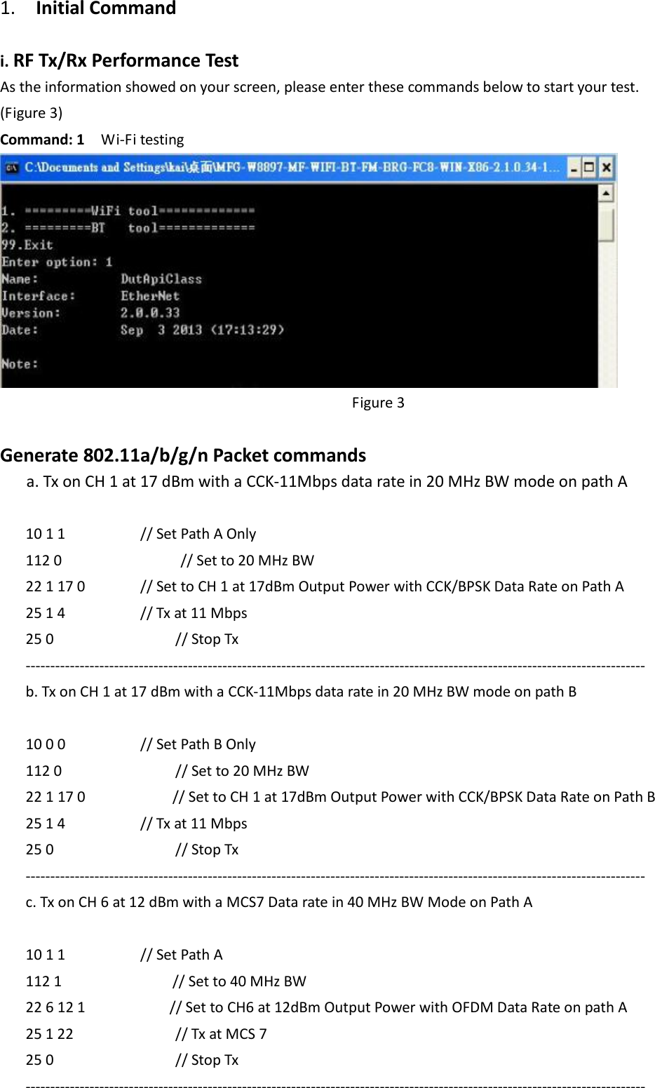1.    Initial Command  i. RF Tx/Rx Performance Test As the information showed on your screen, please enter these commands below to start your test. (Figure 3) Command: 1    Wi-Fi testing    Figure 3  Generate 802.11a/b/g/n Packet commands a. Tx on CH 1 at 17 dBm with a CCK-11Mbps data rate in 20 MHz BW mode on path A  10 1 1     // Set Path A Only 112 0            // Set to 20 MHz BW 22 1 17 0       // Set to CH 1 at 17dBm Output Power with CCK/BPSK Data Rate on Path A 25 1 4     // Tx at 11 Mbps 25 0        // Stop Tx ------------------------------------------------------------------------------------------------------------------------------ b. Tx on CH 1 at 17 dBm with a CCK-11Mbps data rate in 20 MHz BW mode on path B  10 0 0     // Set Path B Only 112 0           // Set to 20 MHz BW 22 1 17 0        // Set to CH 1 at 17dBm Output Power with CCK/BPSK Data Rate on Path B 25 1 4     // Tx at 11 Mbps 25 0        // Stop Tx ------------------------------------------------------------------------------------------------------------------------------ c. Tx on CH 6 at 12 dBm with a MCS7 Data rate in 40 MHz BW Mode on Path A    10 1 1     // Set Path A 112 1          // Set to 40 MHz BW 22 6 12 1          // Set to CH6 at 12dBm Output Power with OFDM Data Rate on path A   25 1 22      // Tx at MCS 7 25 0        // Stop Tx ------------------------------------------------------------------------------------------------------------------------------ 