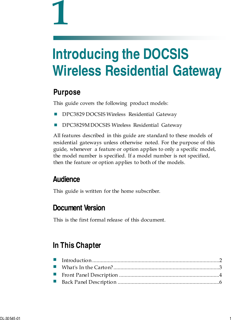   OL-30 545-01   1  Purpose This guide covers the following  product models:  DPC3829 DOCSIS Wireless  Residential  Gateway  DPC3829M DOCSIS Wireless  Residential  Gateway  All features described in this guide are standard to these models of residential gateways unless otherwise  noted. For the purpose of this guide, whenever  a feature or option applies to only a specific model, the model number  is specified. If a model number  is not specified, then the feature or option applies to both of the models.   Audience This guide is written for the home subscriber.    Document Version This is the first formal release  of this document.     1 Chapter 1 Introducing the DOCSIS Wireless Residential Gateway In This Chapter  Introduction ..........................................................................................2  What&apos;s In the Carto n? ...........................................................................3  Front Panel Description .......................................................................4  Back Panel Desc ription ........................................................................6 