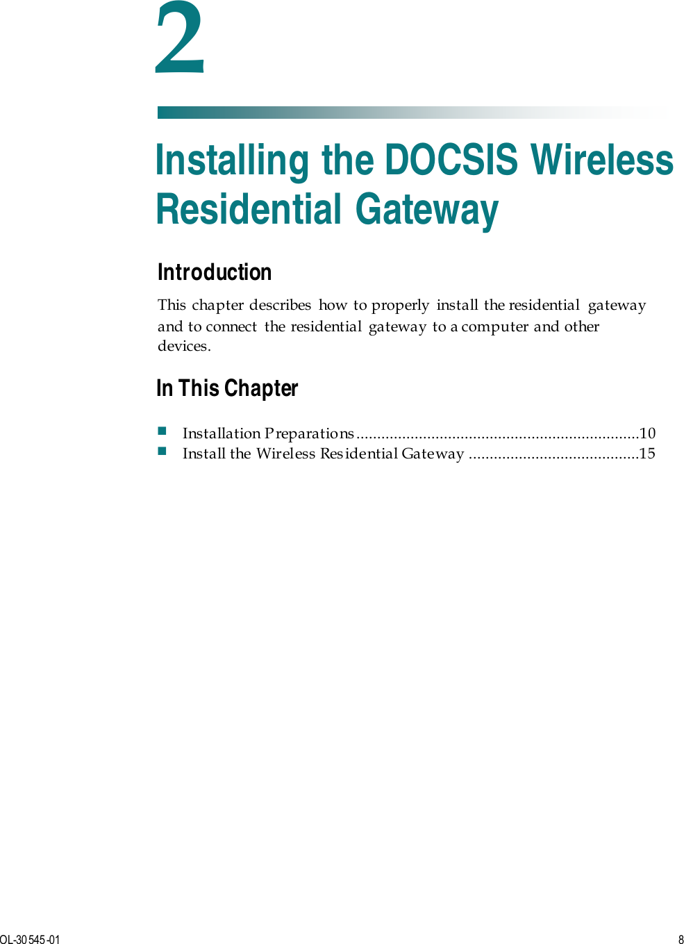   OL-30 545-01  8  Introduction This chapter describes how to properly install the residential  gateway and to connect  the residential  gateway to a computer and other devices.    2 Chapter 2 Installing the DOCSIS Wireless Residential Gateway In This Chapter  Installation P reparatio ns ....................................................................10  Install the Wireless Res idential Gateway .........................................15 