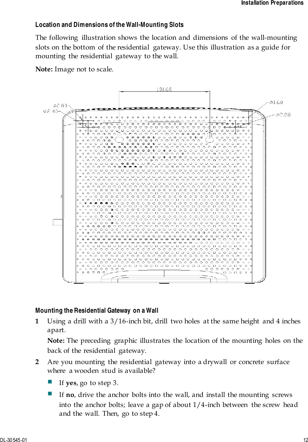    Installation Preparations  OL-30 545-01  12  Location and Dimensions of the Wall-Mounting Slots The following  illustration shows the location and dimensions of the wall-mounting slots on the bottom of the residential  gateway. Use this illustration  as a guide for mounting  the residential  gateway to the wall. Note: Image not to scale.   Mounting the Residential Gateway  on a Wall 1 Using a drill with a 3/16-inch bit, drill  two holes  at the same height  and 4 inches apart. Note: The preceding  graphic illustrates the location of the mounting holes on the back of the residential  gateway. 2 Are you mounting the residential gateway into a drywall or concrete surface where  a wooden  stud is available?  If yes, go to step 3.  If no, drive the anchor bolts into the wall, and install the mounting screws into the anchor bolts; leave a gap of about 1/4-inch between  the screw  head and the wall. Then, go to step 4. 