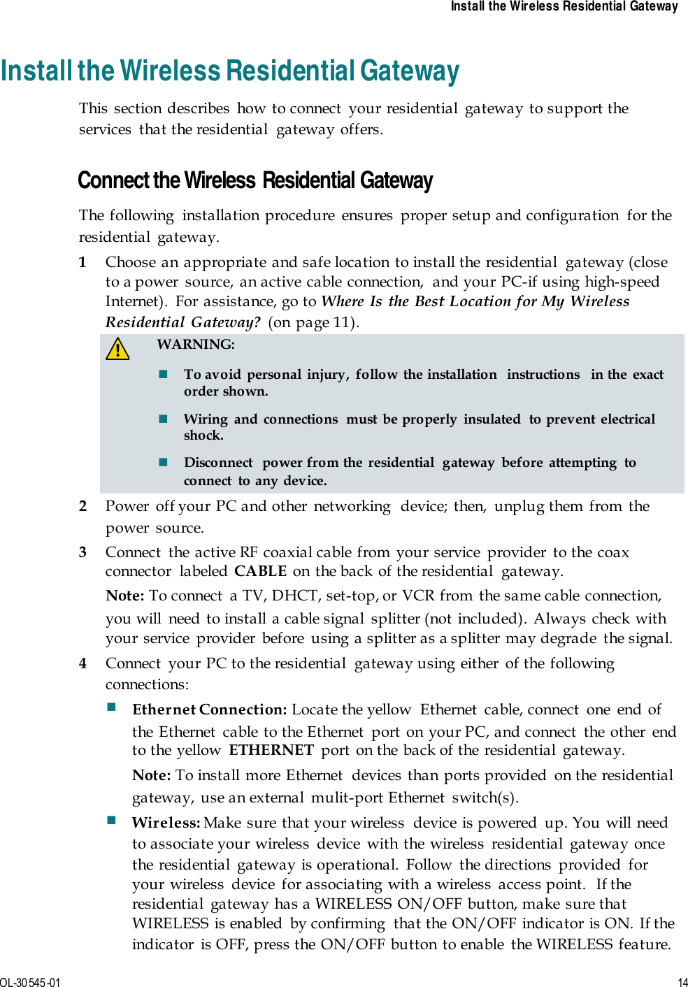    Install the Wireless Residential Gateway  OL-30 545-01  14  Install the Wireless Residential Gateway This section describes how to connect your residential gateway to support the services  that the residential  gateway offers.    Connect the Wireless Residential Gateway The following  installation procedure  ensures  proper setup and configuration  for the residential gateway. 1 Choose an appropriate and safe location to install the residential  gateway (close to a power source, an active cable connection,  and your PC-if using high-speed Internet).  For assistance, go to Where Is the Best Location for My Wireless Residential Gateway? (on page 11).   WARNING:  To avoid personal injury, follow the installation  instructions  in the exact order shown.  Wiring and connections  must be properly insulated  to prevent electrical shock.  Disconnect  power from the residential  gateway before attempting to connect  to any device. 2 Power off your PC and other networking  device; then, unplug them from the power source. 3 Connect the active RF coaxial cable from your service provider to the coax connector labeled CABLE on the back of the residential  gateway. Note: To connect  a TV, DHCT, set-top, or VCR from the same cable connection, you will need to install a cable signal splitter (not included). Always check with your service  provider  before  using a splitter as a splitter may degrade  the signal. 4 Connect  your PC to the residential  gateway using either  of the following connections:  Ethernet Connection: Locate the yellow  Ethernet  cable, connect  one  end of the Ethernet  cable to the Ethernet  port on your PC, and connect  the other  end to the yellow  ETHERNET port on the back of the residential  gateway. Note: To install more Ethernet  devices than ports provided on the residential gateway, use an external  mulit-port Ethernet  switch(s).  Wireless: Make sure that your wireless  device is powered up. You will need to associate your wireless device with the wireless residential gateway once the residential gateway is operational. Follow the directions provided for your wireless  device  for associating with a wireless  access point.  If the residential  gateway has a WIRELESS ON/OFF button, make sure that WIRELESS is enabled by confirming  that the ON/OFF indicator is ON. If the indicator  is OFF, press the ON/OFF button to enable  the WIRELESS feature. 