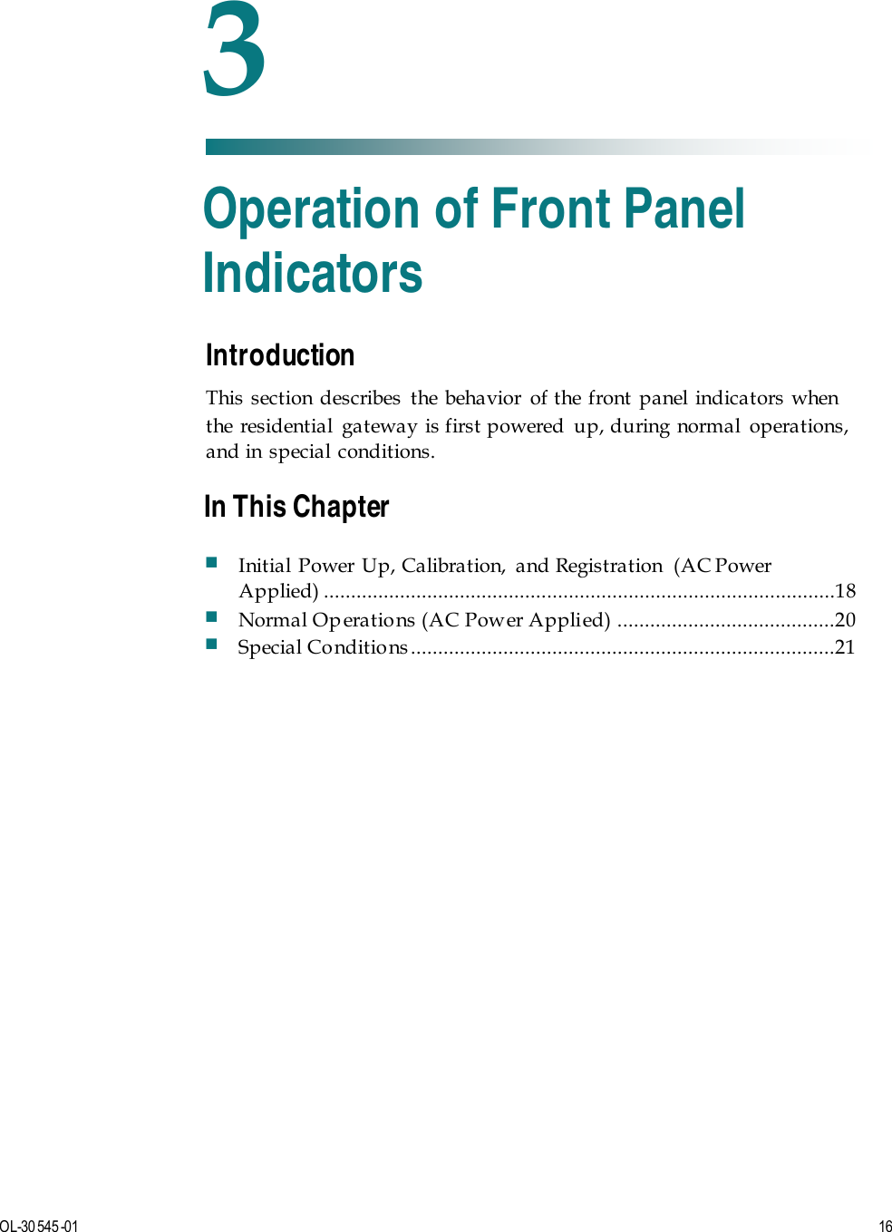   OL-30 545-01  16  Introduction This section describes the behavior of the front panel indicators when the residential  gateway is first powered  up, during normal  operations, and in special conditions.    3 Chapter 3 Operation of Front Panel Indicators In This Chapter  Initial Power Up, Calibration,  and Registration  (AC Power Applied)  ..............................................................................................18  Normal Op eratio ns (AC Pow er Appli ed)  ........................................20  Special Conditio ns ..............................................................................21 