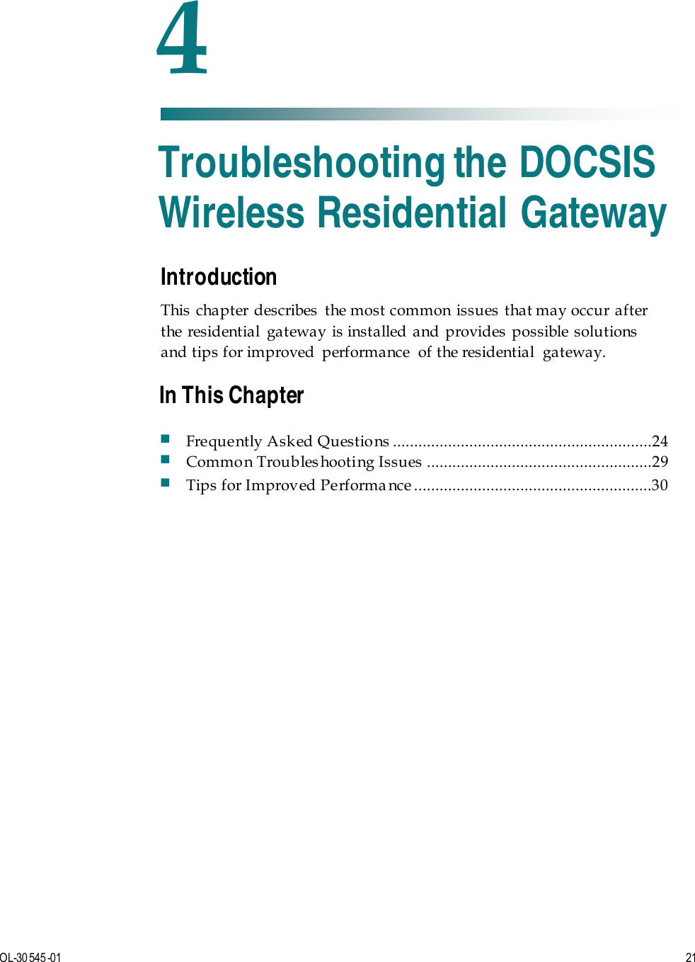   OL-30 545-01  21  Introduction This chapter describes the most common issues that may occur after the residential gateway is installed and provides possible solutions and tips for improved  performance  of the residential  gateway.    4 Chapter 4 Troubleshooting the DOCSIS Wireless Residential Gateway In This Chapter  Frequently Ask ed Questio ns  .............................................................24  Common Troubleshooting Issues .....................................................29  Tips for Improved Performa nce ........................................................30 