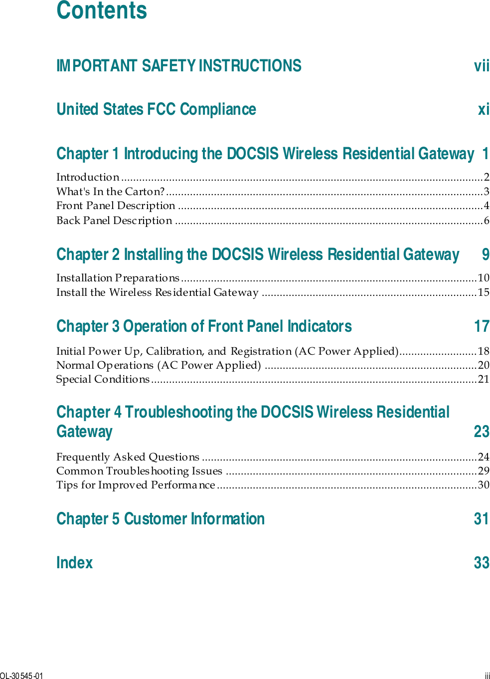   OL-30 545-01  iii  Contents IMPORTANT SAFETY INSTRUCTIONS vii United States FCC Compliance xi Chapter 1 Introducing the DOCSIS Wireless Residential Gateway  1 Introduction ......................................................................................................................... 2 What&apos;s In the Carto n? .......................................................................................................... 3 Front Panel Description ...................................................................................................... 4 Back Panel Desc ription ....................................................................................................... 6 Chapter 2 Installing the DOCSIS Wireless Residential Gateway  9 Installation P reparations................................................................................................... 10 Install the Wireless Res idential Gateway ........................................................................ 15 Chapter 3 Operation of Front Panel Indicators 17 Initial Power Up, Calibration, and Registration (AC Power Applied).......................... 18 Normal Op eratio ns (AC Power Applied)  ....................................................................... 20 Special Conditio ns ............................................................................................................. 21 Chapter 4 Troubleshooting the DOCSIS Wireless Residential Gateway 23 Frequently Ask ed Questio ns  ............................................................................................ 24 Common Troubleshooting Issues .................................................................................... 29 Tips for Improved Performa nce ....................................................................................... 30 Chapter 5 Customer Information 31 Index 33   