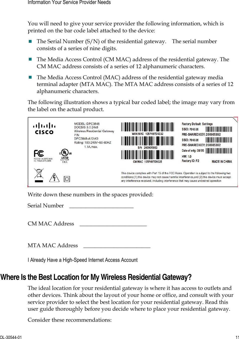      OL-30544-01  11  Information Your Service Provider Needs   You will need to give your service provider the following information, which is printed on the bar code label attached to the device: The Serial Number (S/N) of the residential gateway.    The serial number consists of a series of nine digits.   The Media Access Control (CM MAC) address of the residential gateway. The CM MAC address consists of a series of 12 alphanumeric characters.   The Media Access Control (MAC) address of the residential gateway media terminal adapter (MTA MAC). The MTA MAC address consists of a series of 12 alphanumeric characters.   The following illustration shows a typical bar coded label; the image may vary from the label on the actual product.  Write down these numbers in the spaces provided: Serial Number  _______________________    CM MAC Address    ________________________  MTA MAC Address    ________________________  I Already Have a High-Speed Internet Access Account Where Is the Best Location for My Wireless Residential Gateway? The ideal location for your residential gateway is where it has access to outlets and other devices. Think about the layout of your home or office, and consult with your service provider to select the best location for your residential gateway. Read this user guide thoroughly before you decide where to place your residential gateway. Consider these recommendations: 