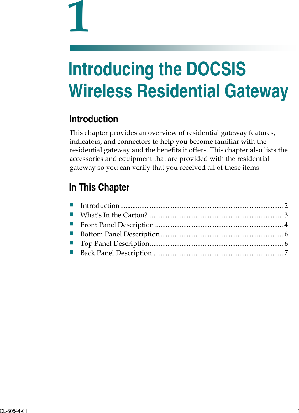   OL-30544-01  1  Introduction This chapter provides an overview of residential gateway features, indicators, and connectors to help you become familiar with the residential gateway and the benefits it offers. This chapter also lists the accessories and equipment that are provided with the residential gateway so you can verify that you received all of these items.    1 Chapter 1 Introducing the DOCSIS Wireless Residential Gateway In This Chapter Introduction............................................................................................. 2 What&apos;s In the Carton?............................................................................. 3 Front Panel Description ......................................................................... 4 Bottom Panel Description...................................................................... 6 Top Panel Description............................................................................ 6 Back Panel Description .......................................................................... 7 