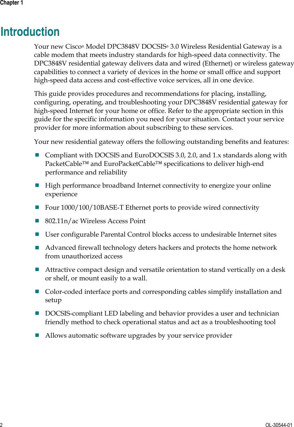 Chapter 1        2  OL-30544-01 Introduction Your new Cisco® Model DPC3848V DOCSIS® 3.0 Wireless Residential Gateway is a cable modem that meets industry standards for high-speed data connectivity. The DPC3848V residential gateway delivers data and wired (Ethernet) or wireless gateway capabilities to connect a variety of devices in the home or small office and support high-speed data access and cost-effective voice services, all in one device.   This guide provides procedures and recommendations for placing, installing, configuring, operating, and troubleshooting your DPC3848V residential gateway for high-speed Internet for your home or office. Refer to the appropriate section in this guide for the specific information you need for your situation. Contact your service provider for more information about subscribing to these services.  Your new residential gateway offers the following outstanding benefits and features: Compliant with DOCSIS and EuroDOCSIS 3.0, 2.0, and 1.x standards along with PacketCable™ and EuroPacketCable™ specifications to deliver high-end performance and reliability High performance broadband Internet connectivity to energize your online experience Four 1000/100/10BASE-T Ethernet ports to provide wired connectivity 802.11n/ac Wireless Access Point User configurable Parental Control blocks access to undesirable Internet sites Advanced firewall technology deters hackers and protects the home network from unauthorized access Attractive compact design and versatile orientation to stand vertically on a desk or shelf, or mount easily to a wall. Color-coded interface ports and corresponding cables simplify installation and setup DOCSIS-compliant LED labeling and behavior provides a user and technician friendly method to check operational status and act as a troubleshooting tool Allows automatic software upgrades by your service provider  