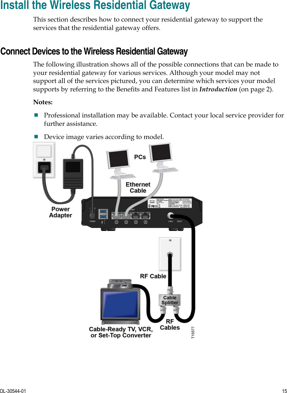      OL-30544-01  15  Install the Wireless Residential Gateway This section describes how to connect your residential gateway to support the services that the residential gateway offers.     Connect Devices to the Wireless Residential Gateway The following illustration shows all of the possible connections that can be made to your residential gateway for various services. Although your model may not support all of the services pictured, you can determine which services your model supports by referring to the Benefits and Features list in Introduction (on page 2). Notes: Professional installation may be available. Contact your local service provider for further assistance. Device image varies according to model.  