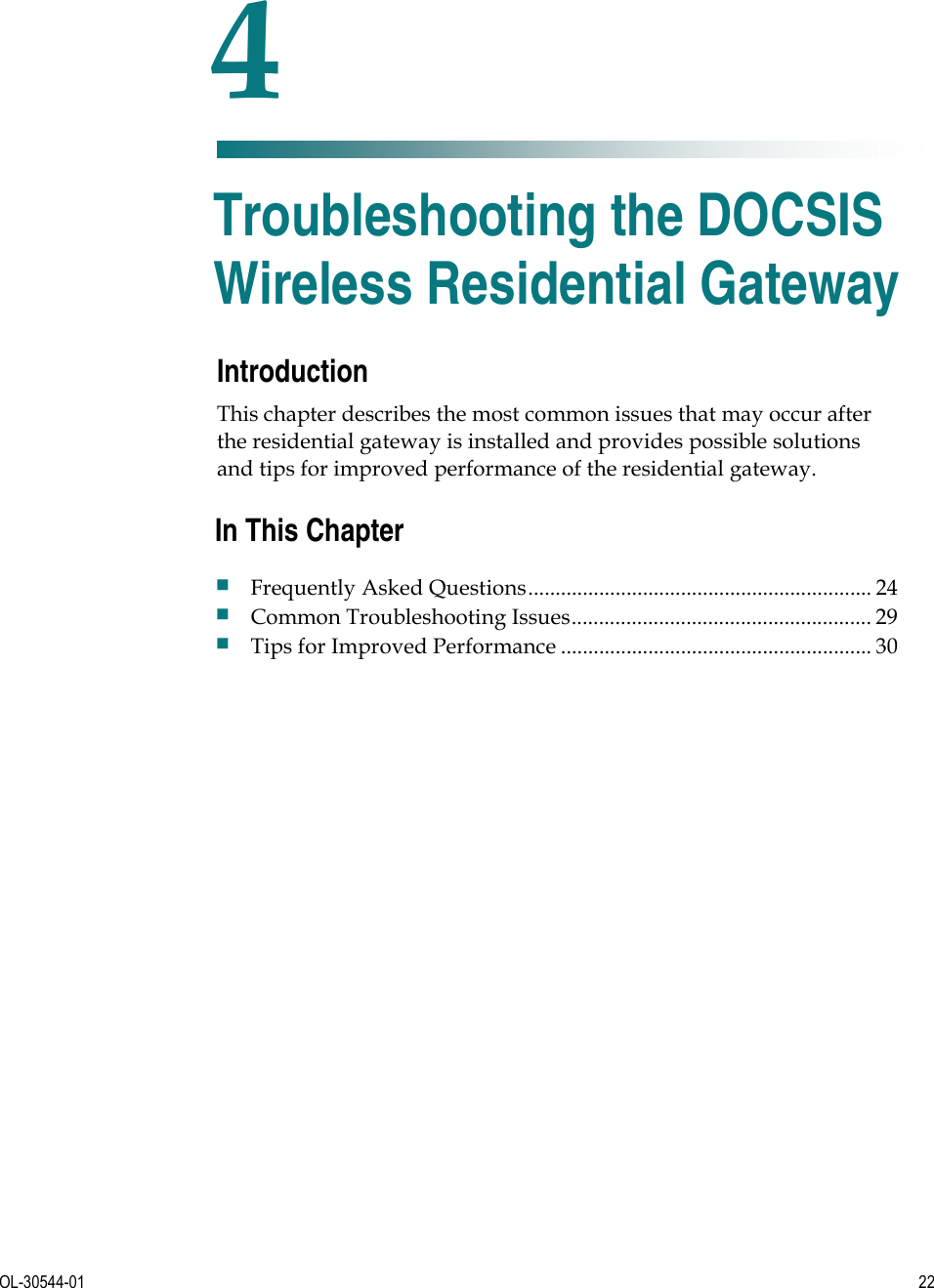   OL-30544-01  22  Introduction This chapter describes the most common issues that may occur after the residential gateway is installed and provides possible solutions and tips for improved performance of the residential gateway.    4 Chapter 4 Troubleshooting the DOCSIS Wireless Residential Gateway In This Chapter Frequently Asked Questions............................................................... 24 Common Troubleshooting Issues....................................................... 29 Tips for Improved Performance ......................................................... 30 