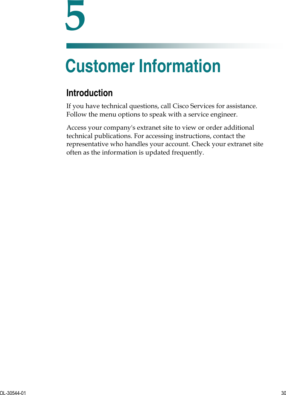   OL-30544-01  30  Introduction If you have technical questions, call Cisco Services for assistance. Follow the menu options to speak with a service engineer. Access your company&apos;s extranet site to view or order additional technical publications. For accessing instructions, contact the representative who handles your account. Check your extranet site often as the information is updated frequently.   5 Chapter 5 Customer Information 